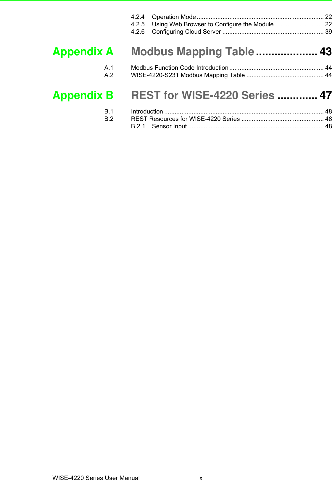 WISE-4220 Series User Manual x4.2.4 Operation Mode .......................................................................... 224.2.5 Using Web Browser to Configure the Module............................. 224.2.6 Configuring Cloud Server ........................................................... 39Appendix A Modbus Mapping Table.................... 43A.1 Modbus Function Code Introduction ....................................................... 44A.2 WISE-4220-S231 Modbus Mapping Table ............................................. 44Appendix B REST for WISE-4220 Series ............. 47B.1 Introduction ............................................................................................. 48B.2 REST Resources for WISE-4220 Series ................................................ 48B.2.1 Sensor Input ............................................................................... 48