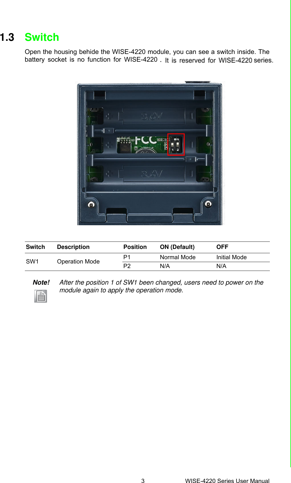 3 WISE-4220 Series User ManualChapter 1 Product Overview1.3 SwitchOpen the housing behide the WISE-4220 module, you can see a switch inside. Thebattery socket is no function for WISE-4220 series. It is reserved for WISE-4220series.Switch Description Position ON (Default) OFFSW1 Operation Mode P1 Normal Mode Initial ModeP2 N/A N/ANote! After the position 1 of SW1 been changed, users need to power on the module again to apply the operation mode..