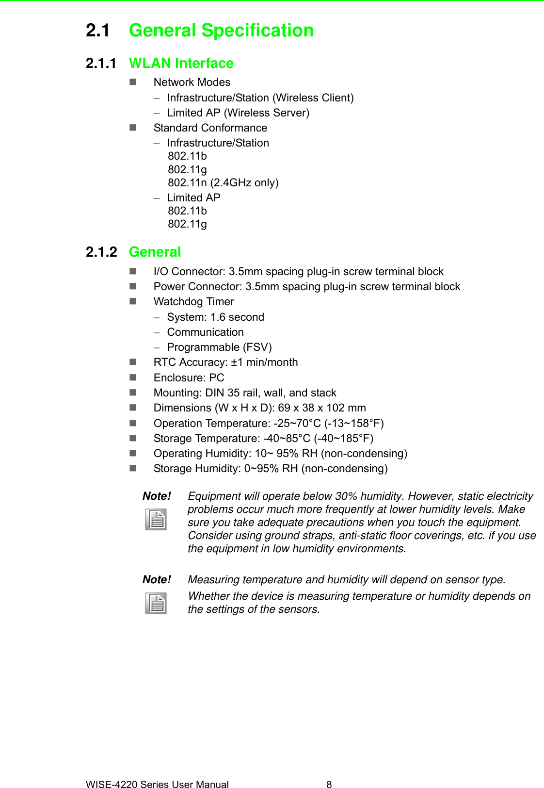 WISE-4220 Series User Manual 82.1 General Specification2.1.1 WLAN InterfaceNetwork Modes–Infrastructure/Station (Wireless Client)–Limited AP (Wireless Server)Standard Conformance–Infrastructure/Station802.11b802.11g802.11n (2.4GHz only)–Limited AP802.11b802.11g2.1.2 GeneralI/O Connector: 3.5mm spacing plug-in screw terminal blockPower Connector: 3.5mm spacing plug-in screw terminal blockWatchdog Timer–System: 1.6 second–Communication–Programmable (FSV)RTC Accuracy: ±1 min/monthEnclosure: PCMounting: DIN 35 rail, wall, and stackDimensions (W x H x D): 69 x 38 x 102 mmOperation Temperature: -25~70°C (-13~158°F)Storage Temperature: -40~85°C (-40~185°F)Operating Humidity: 10~ 95% RH (non-condensing)Storage Humidity: 0~95% RH (non-condensing)Note! Equipment will operate below 30% humidity. However, static electricity problems occur much more frequently at lower humidity levels. Make sure you take adequate precautions when you touch the equipment. Consider using ground straps, anti-static floor coverings, etc. if you use the equipment in low humidity environments.Note! Measuring temperature and humidity will depend on sensor type.Whether the device is measuring temperature or humidity depends on the settings of the sensors. 