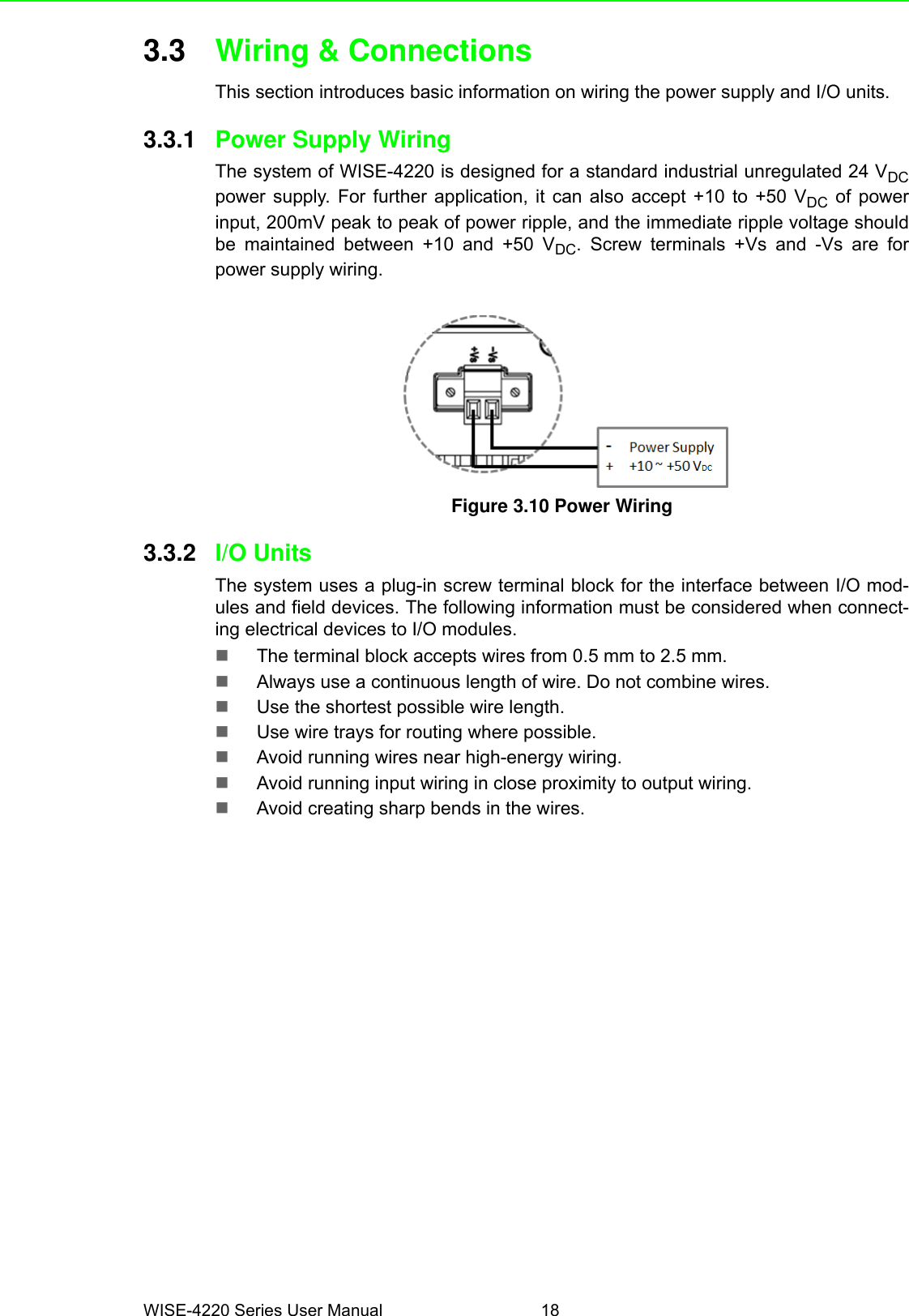 WISE-4220 Series User Manual 183.3 Wiring &amp; ConnectionsThis section introduces basic information on wiring the power supply and I/O units.3.3.1 Power Supply Wiring The system of WISE-4220 is designed for a standard industrial unregulated 24 VDCpower supply. For further application, it can also accept +10 to +50 VDC of powerinput, 200mV peak to peak of power ripple, and the immediate ripple voltage shouldbe maintained between +10 and +50 VDC. Screw terminals +Vs and -Vs are forpower supply wiring.Figure 3.10 Power Wiring3.3.2 I/O UnitsThe system uses a plug-in screw terminal block for the interface between I/O mod-ules and field devices. The following information must be considered when connect-ing electrical devices to I/O modules.The terminal block accepts wires from 0.5 mm to 2.5 mm.Always use a continuous length of wire. Do not combine wires.Use the shortest possible wire length.Use wire trays for routing where possible.Avoid running wires near high-energy wiring.Avoid running input wiring in close proximity to output wiring.Avoid creating sharp bends in the wires.