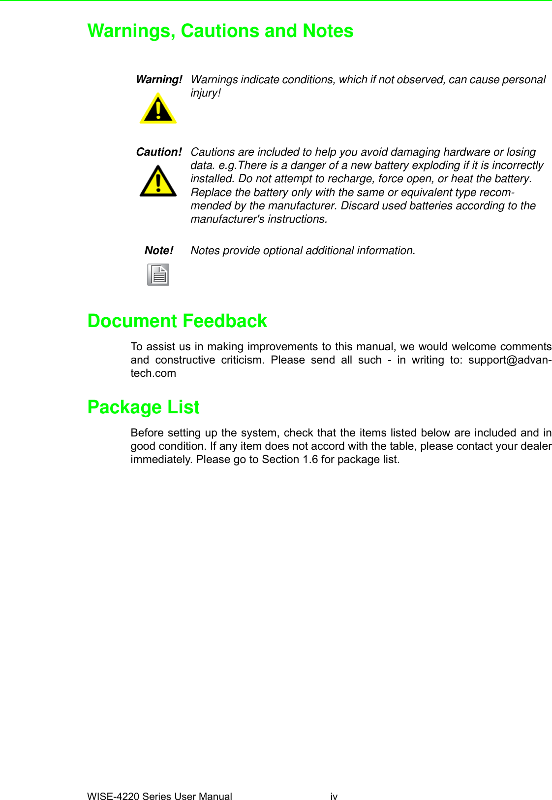 WISE-4220 Series User Manual ivWarnings, Cautions and NotesDocument FeedbackTo assist us in making improvements to this manual, we would welcome commentsand constructive criticism. Please send all such - in writing to: support@advan-tech.comPackage ListBefore setting up the system, check that the items listed below are included and ingood condition. If any item does not accord with the table, please contact your dealerimmediately. Please go to Section 1.6 for package list.Warning! Warnings indicate conditions, which if not observed, can cause personal injury!Caution! Cautions are included to help you avoid damaging hardware or losing data. e.g.There is a danger of a new battery exploding if it is incorrectly installed. Do not attempt to recharge, force open, or heat the battery. Replace the battery only with the same or equivalent type recom-mended by the manufacturer. Discard used batteries according to the manufacturer&apos;s instructions.Note! Notes provide optional additional information.