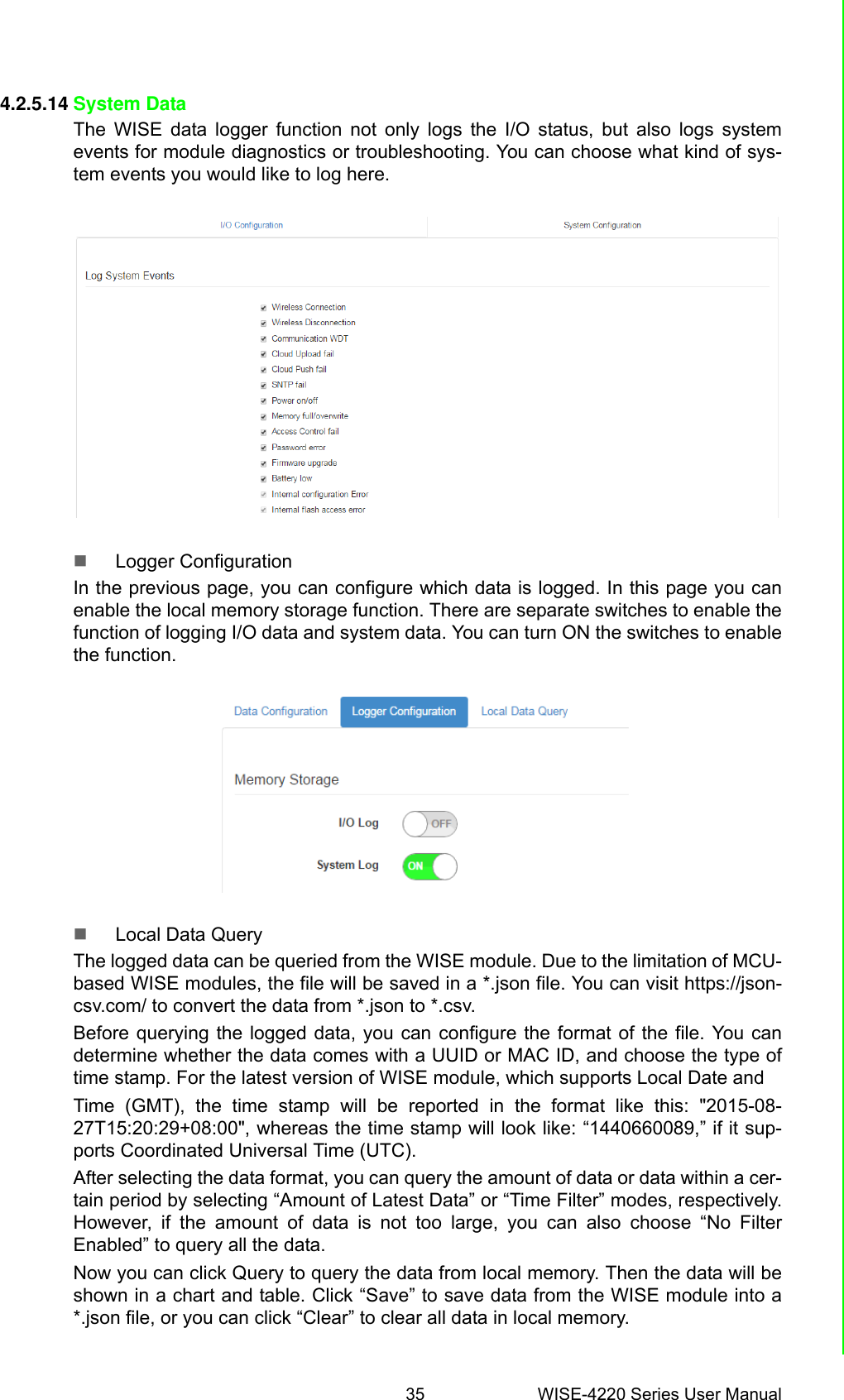 35 WISE-4220 Series User ManualChapter 4 System Configuration4.2.5.14 System DataThe WISE data logger function not only logs the I/O status, but also logs systemevents for module diagnostics or troubleshooting. You can choose what kind of sys-tem events you would like to log here.Logger ConfigurationIn the previous page, you can configure which data is logged. In this page you canenable the local memory storage function. There are separate switches to enable thefunction of logging I/O data and system data. You can turn ON the switches to enablethe function.Local Data QueryThe logged data can be queried from the WISE module. Due to the limitation of MCU-based WISE modules, the file will be saved in a *.json file. You can visit https://json-csv.com/ to convert the data from *.json to *.csv.Before querying the logged data, you can configure the format of the file. You candetermine whether the data comes with a UUID or MAC ID, and choose the type oftime stamp. For the latest version of WISE module, which supports Local Date andTime (GMT), the time stamp will be reported in the format like this: &quot;2015-08-27T15:20:29+08:00&quot;, whereas the time stamp will look like: “1440660089,” if it sup-ports Coordinated Universal Time (UTC).After selecting the data format, you can query the amount of data or data within a cer-tain period by selecting “Amount of Latest Data” or “Time Filter” modes, respectively.However, if the amount of data is not too large, you can also choose “No FilterEnabled” to query all the data.Now you can click Query to query the data from local memory. Then the data will beshown in a chart and table. Click “Save” to save data from the WISE module into a*.json file, or you can click “Clear” to clear all data in local memory.