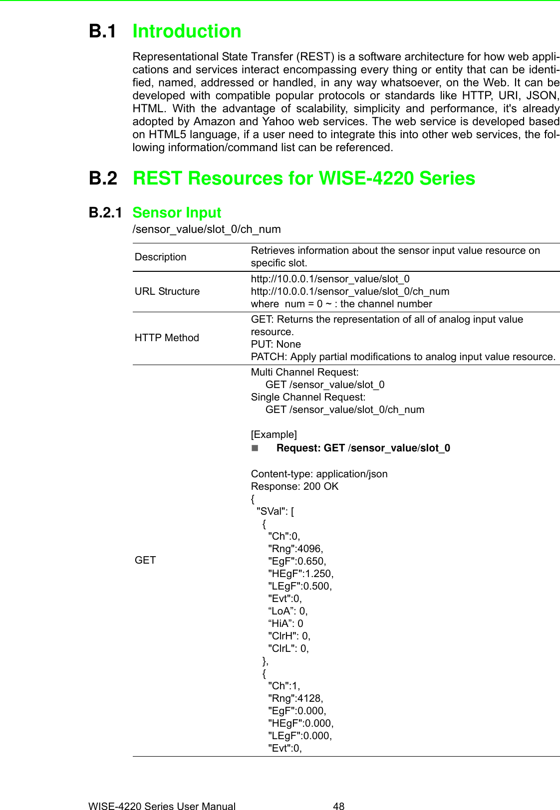 WISE-4220 Series User Manual 48B.1 IntroductionRepresentational State Transfer (REST) is a software architecture for how web appli-cations and services interact encompassing every thing or entity that can be identi-fied, named, addressed or handled, in any way whatsoever, on the Web. It can bedeveloped with compatible popular protocols or standards like HTTP, URI, JSON,HTML. With the advantage of scalability, simplicity and performance, it&apos;s alreadyadopted by Amazon and Yahoo web services. The web service is developed basedon HTML5 language, if a user need to integrate this into other web services, the fol-lowing information/command list can be referenced.B.2 REST Resources for WISE-4220 SeriesB.2.1 Sensor Input/sensor_value/slot_0/ch_numDescription Retrieves information about the sensor input value resource on specific slot.URL Structurehttp://10.0.0.1/sensor_value/slot_0http://10.0.0.1/sensor_value/slot_0/ch_numwhere  num = 0 ~ : the channel numberHTTP MethodGET: Returns the representation of all of analog input value resource.PUT: NonePATCH: Apply partial modifications to analog input value resource.GET      Multi Channel Request:     GET /sensor_value/slot_0Single Channel Request:     GET /sensor_value/slot_0/ch_num[Example]Request: GET /sensor_value/slot_0Content-type: application/jsonResponse: 200 OK{  &quot;SVal&quot;: [    {      &quot;Ch&quot;:0,      &quot;Rng&quot;:4096,      &quot;EgF&quot;:0.650,      &quot;HEgF&quot;:1.250,      &quot;LEgF&quot;:0.500,      &quot;Evt&quot;:0,      “LoA”: 0,      “HiA”: 0      &quot;ClrH&quot;: 0,      &quot;ClrL&quot;: 0,    },    {      &quot;Ch&quot;:1,      &quot;Rng&quot;:4128,      &quot;EgF&quot;:0.000,      &quot;HEgF&quot;:0.000,      &quot;LEgF&quot;:0.000,      &quot;Evt&quot;:0,