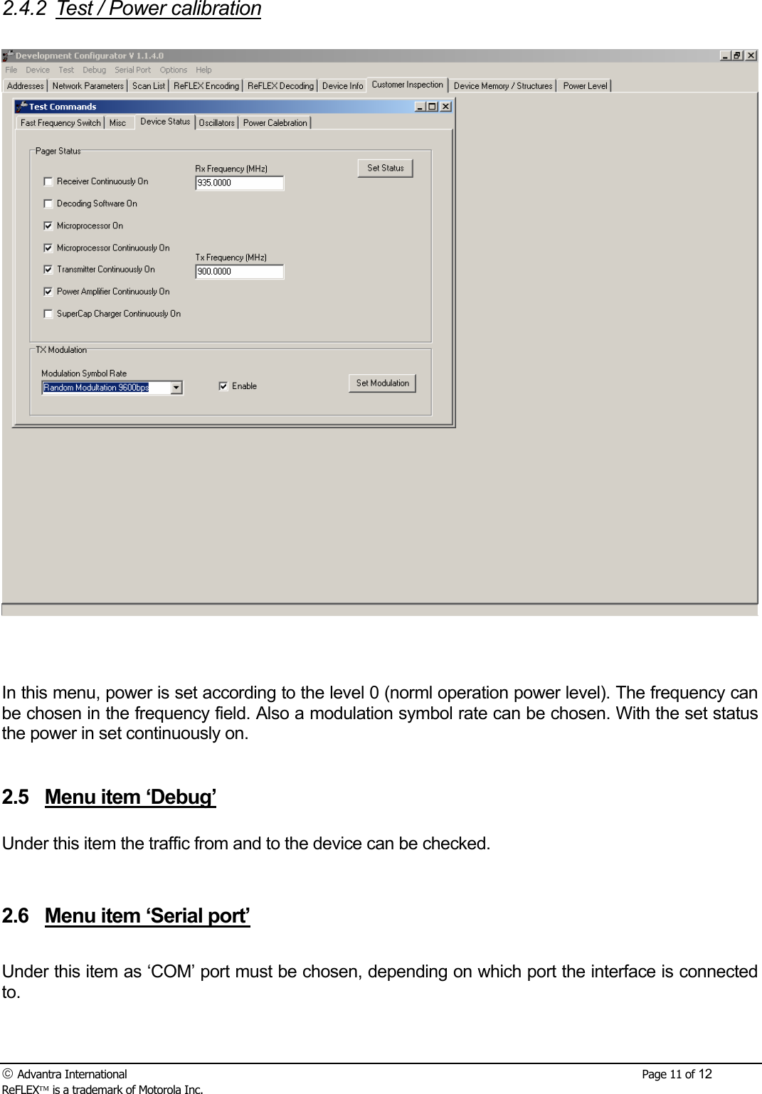  Advantra International        Page 11 of 12 ReFLEX is a trademark of Motorola Inc. 2.4.2  Test / Power calibration     In this menu, power is set according to the level 0 (norml operation power level). The frequency can be chosen in the frequency field. Also a modulation symbol rate can be chosen. With the set status the power in set continuously on.    2.5  Menu item &lsquo;Debug&rsquo;  Under this item the traffic from and to the device can be checked.    2.6  Menu item &lsquo;Serial port&rsquo;  Under this item as &lsquo;COM&rsquo; port must be chosen, depending on which port the interface is connected to.   