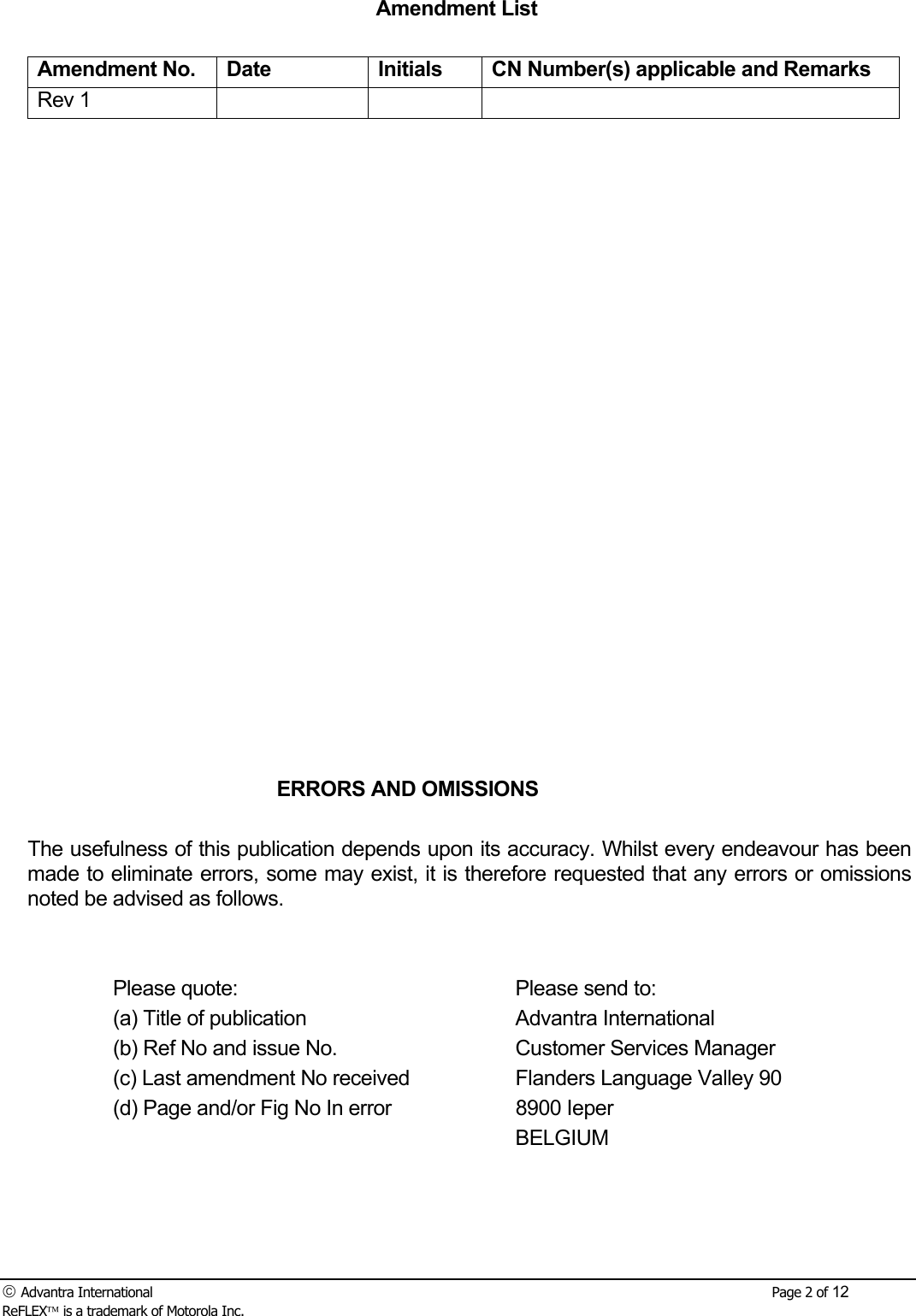  Advantra International        Page 2 of 12 ReFLEX is a trademark of Motorola Inc. Amendment List  Amendment No.  Date  Initials  CN Number(s) applicable and Remarks Rev 1                                ERRORS AND OMISSIONS  The usefulness of this publication depends upon its accuracy. Whilst every endeavour has been made to eliminate errors, some may exist, it is therefore requested that any errors or omissions noted be advised as follows.     Please quote:      Please send to:   (a) Title of publication    Advantra International   (b) Ref No and issue No.    Customer Services Manager   (c) Last amendment No received    Flanders Language Valley 90   (d) Page and/or Fig No In error    8900 Ieper       BELGIUM    