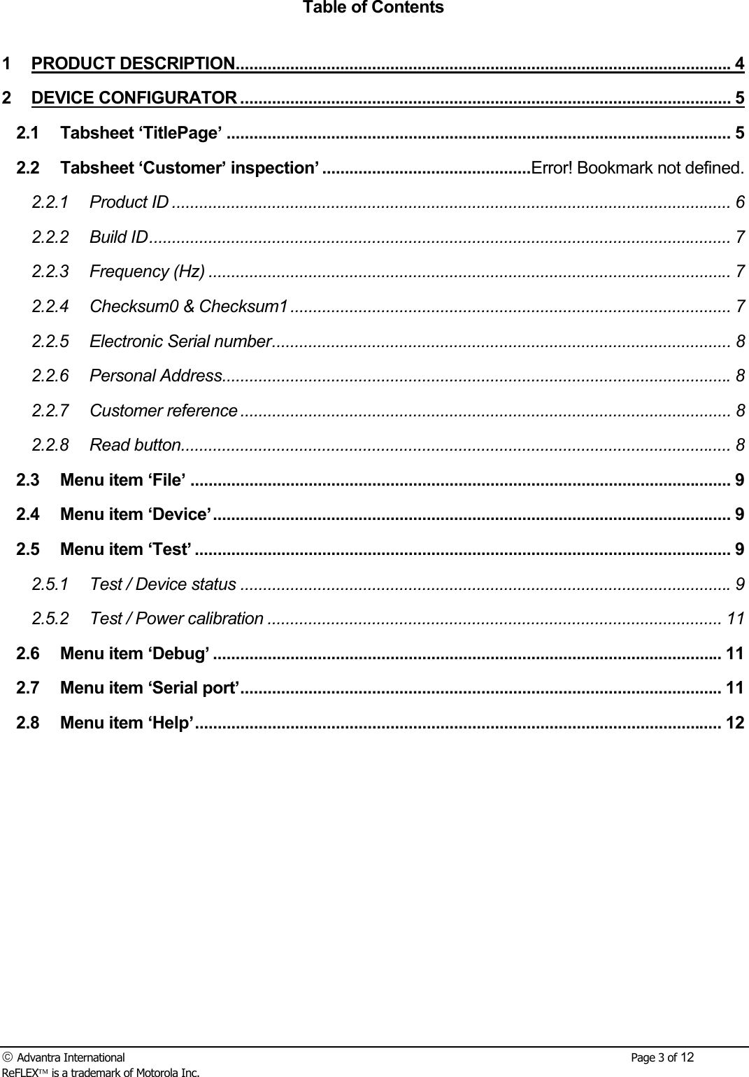  Advantra International        Page 3 of 12 ReFLEX is a trademark of Motorola Inc. Table of Contents  1 PRODUCT DESCRIPTION.............................................................................................................4 2 DEVICE CONFIGURATOR ............................................................................................................ 5 2.1 Tabsheet &lsquo;TitlePage&rsquo; ............................................................................................................... 5 2.2 Tabsheet &lsquo;Customer&rsquo; inspection&rsquo; ..............................................Error! Bookmark not defined. 2.2.1 Product ID ........................................................................................................................... 6 2.2.2 Build ID................................................................................................................................ 7 2.2.3 Frequency (Hz) ................................................................................................................... 7 2.2.4 Checksum0 &amp; Checksum1 ................................................................................................. 7 2.2.5 Electronic Serial number..................................................................................................... 8 2.2.6 Personal Address................................................................................................................8 2.2.7 Customer reference ............................................................................................................ 8 2.2.8 Read button......................................................................................................................... 8 2.3 Menu item &lsquo;File&rsquo; ....................................................................................................................... 9 2.4 Menu item &lsquo;Device&rsquo;.................................................................................................................. 9 2.5 Menu item &lsquo;Test&rsquo; ...................................................................................................................... 9 2.5.1 Test / Device status ............................................................................................................9 2.5.2 Test / Power calibration .................................................................................................... 11 2.6 Menu item &lsquo;Debug&rsquo; ................................................................................................................ 11 2.7 Menu item &lsquo;Serial port&rsquo;.......................................................................................................... 11 2.8 Menu item &lsquo;Help&rsquo;.................................................................................................................... 12 