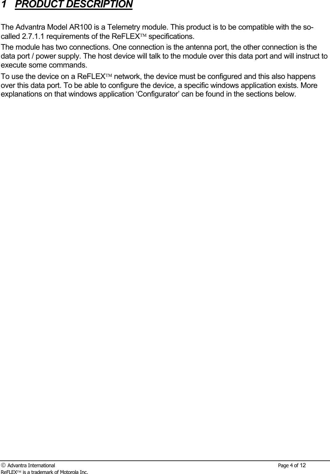  Advantra International        Page 4 of 12 ReFLEX is a trademark of Motorola Inc. 1 PRODUCT DESCRIPTION  The Advantra Model AR100 is a Telemetry module. This product is to be compatible with the so-called 2.7.1.1 requirements of the ReFLEX specifications. The module has two connections. One connection is the antenna port, the other connection is the data port / power supply. The host device will talk to the module over this data port and will instruct to execute some commands.  To use the device on a ReFLEX network, the device must be configured and this also happens over this data port. To be able to configure the device, a specific windows application exists. More explanations on that windows application &lsquo;Configurator&rsquo; can be found in the sections below. 