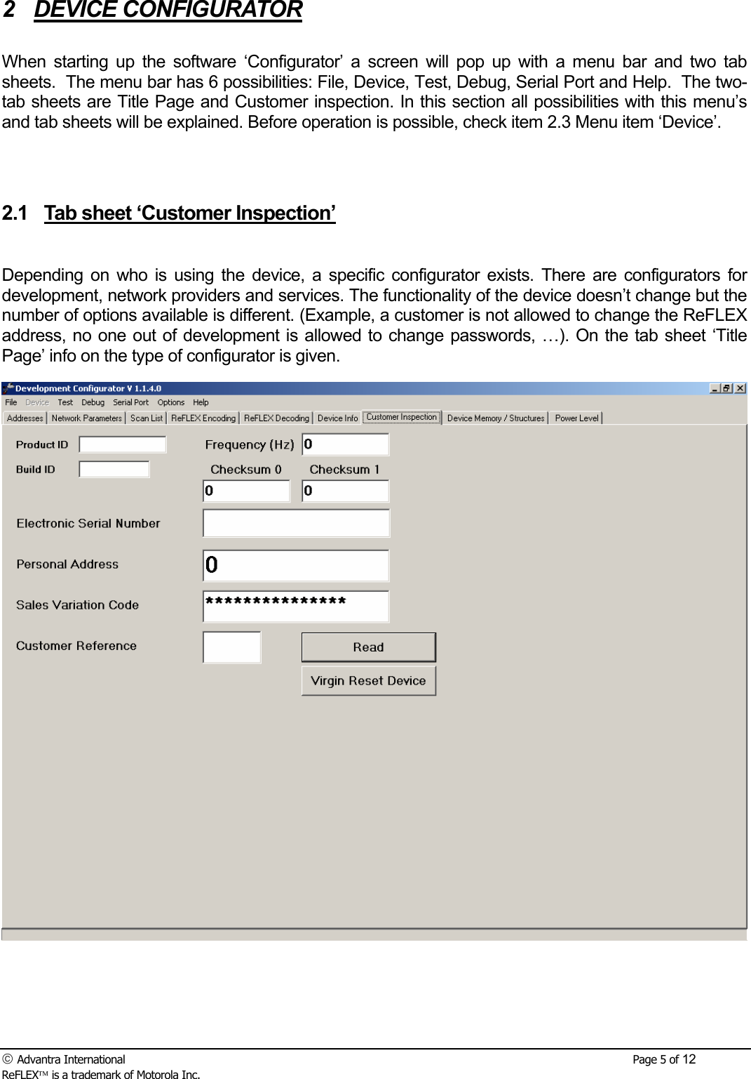  Advantra International        Page 5 of 12 ReFLEX is a trademark of Motorola Inc. 2 DEVICE CONFIGURATOR  When starting up the software &lsquo;Configurator&rsquo; a screen will pop up with a menu bar and two tab sheets.  The menu bar has 6 possibilities: File, Device, Test, Debug, Serial Port and Help.  The two-tab sheets are Title Page and Customer inspection. In this section all possibilities with this menu&rsquo;s and tab sheets will be explained. Before operation is possible, check item 2.3 Menu item &lsquo;Device&rsquo;.   2.1  Tab sheet &lsquo;Customer Inspection&rsquo;  Depending on who is using the device, a specific configurator exists. There are configurators for development, network providers and services. The functionality of the device doesn&rsquo;t change but the number of options available is different. (Example, a customer is not allowed to change the ReFLEX address, no one out of development is allowed to change passwords, &hellip;). On the tab sheet &lsquo;Title Page&rsquo; info on the type of configurator is given. 