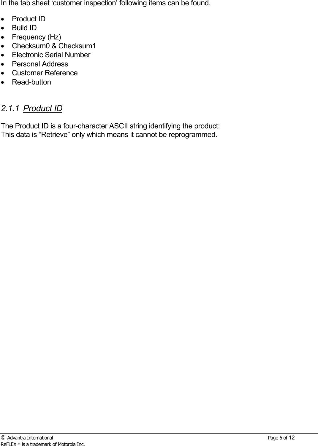  Advantra International        Page 6 of 12 ReFLEX is a trademark of Motorola Inc.  In the tab sheet &lsquo;customer inspection&rsquo; following items can be found. &bull; Product ID &bull; Build ID &bull; Frequency (Hz) &bull;  Checksum0 &amp; Checksum1 &bull;  Electronic Serial Number &bull; Personal Address &bull; Customer Reference &bull; Read-button   2.1.1 Product ID  The Product ID is a four-character ASCII string identifying the product: This data is &ldquo;Retrieve&rdquo; only which means it cannot be reprogrammed.