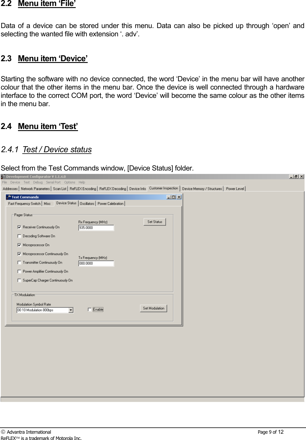  Advantra International        Page 9 of 12 ReFLEX is a trademark of Motorola Inc. 2.2  Menu item &lsquo;File&rsquo;  Data of a device can be stored under this menu. Data can also be picked up through &lsquo;open&rsquo; and selecting the wanted file with extension &lsquo;. adv&rsquo;.  2.3  Menu item &lsquo;Device&rsquo;  Starting the software with no device connected, the word &lsquo;Device&rsquo; in the menu bar will have another colour that the other items in the menu bar. Once the device is well connected through a hardware interface to the correct COM port, the word &lsquo;Device&rsquo; will become the same colour as the other items in the menu bar.  2.4  Menu item &lsquo;Test&rsquo;  2.4.1  Test / Device status  Select from the Test Commands window, [Device Status] folder.   