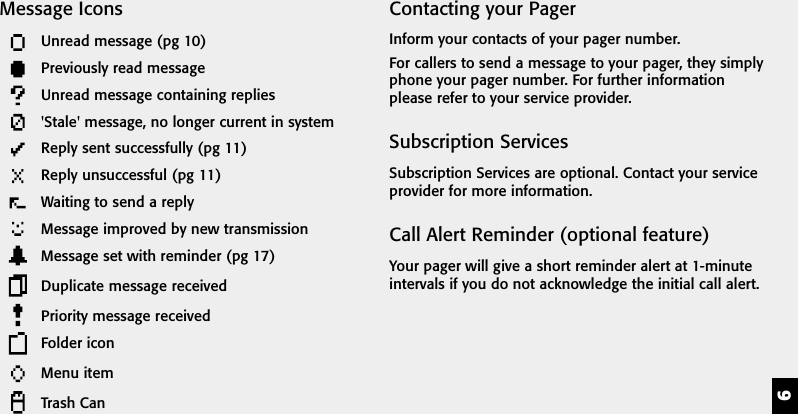 9Contacting your PagerInform your contacts of your pager number.For callers to send a message to your pager, they simplyphone your pager number. For further informationplease refer to your service provider.Subscription ServicesSubscription Services are optional. Contact your serviceprovider for more information.Call Alert Reminder (optional feature)Your pager will give a short reminder alert at 1-minuteintervals if you do not acknowledge the initial call alert.Message IconsUnread message (pg 10)Previously read messageUnread message containing replies'Stale' message, no longer current in systemReply sent successfully (pg 11)Reply unsuccessful (pg 11)Waiting to send a replyMessage improved by new transmissionMessage set with reminder (pg 17)Duplicate message receivedPriority message receivedFolder iconMenu itemTrash Can