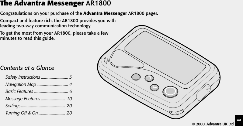1The Advantra Messenger AR1800Congratulations on your purchase of the Advantra Messenger AR1800 pager.Compact and feature rich, the AR1800 provides you withleading two-way communication technology.To get the most from your AR1800, please take a fewminutes to read this guide.Contents at a GlanceSafety Instructions ............................. 3Navigation Map .................................. 4Basic Features ..................................... 6Message Features .......................... 10Settings ................................................ 20Turning Off &amp; On ............................. 20&copy; 2000, Advantra UK Ltd