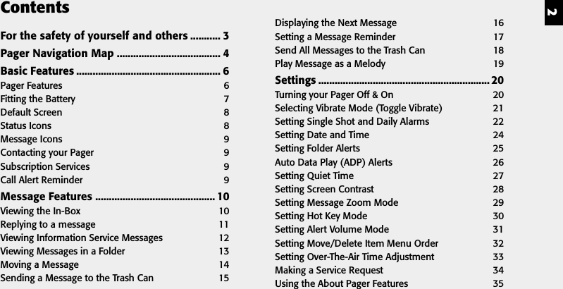 2ContentsFor the safety of yourself and others ........... 3Pager Navigation Map ...................................... 4Basic Features ..................................................... 6Pager Features 6Fitting the Battery 7Default Screen 8Status Icons 8Message Icons 9Contacting your Pager 9Subscription Services 9Call Alert Reminder 9Message Features ............................................ 10Viewing the In-Box 10Replying to a message 11Viewing Information Service Messages 12Viewing Messages in a Folder 13Moving a Message 14Sending a Message to the Trash Can 15Displaying the Next Message 16Setting a Message Reminder 17Send All Messages to the Trash Can 18Play Message as a Melody 19Settings ............................................................... 20Turning your Pager Off &amp; On 20Selecting Vibrate Mode (Toggle Vibrate) 21Setting Single Shot and Daily Alarms 22Setting Date and Time 24Setting Folder Alerts 25Auto Data Play (ADP) Alerts 26Setting Quiet Time 27Setting Screen Contrast 28Setting Message Zoom Mode 29Setting Hot Key Mode 30Setting Alert Volume Mode 31Setting Move/Delete Item Menu Order 32Setting Over-The-Air Time Adjustment 33Making a Service Request 34Using the About Pager Features 35