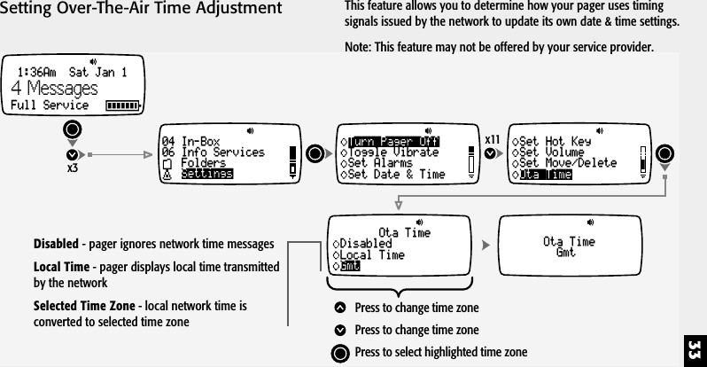 33Setting Over-The-Air Time Adjustmentx11Ota TimeSet Hot KeySet VolumeSet Move/DeleteOta TimeGmtOta TimeDisabledLocal TimeGmtPress to change time zonePress to change time zonePress to select highlighted time zoneTurn Pager OffToggle VibrateSet AlarmsSet Date &amp; Timex31:36Am  Sat Jan 1Full Service04 In-Box06 Info ServicesFoldersSettings4 MessagesThis feature allows you to determine how your pager uses timingsignals issued by the network to update its own date &amp; time settings.Note: This feature may not be offered by your service provider.Disabled - pager ignores network time messagesLocal Time - pager displays local time transmittedby the networkSelected Time Zone - local network time isconverted to selected time zone