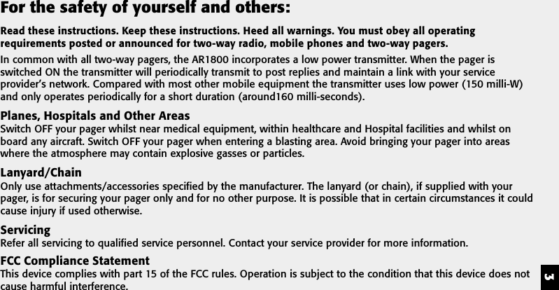 3For the safety of yourself and others:Read these instructions. Keep these instructions. Heed all warnings. You must obey all operatingrequirements posted or announced for two-way radio, mobile phones and two-way pagers.In common with all two-way pagers, the AR1800 incorporates a low power transmitter. When the pager isswitched ON the transmitter will periodically transmit to post replies and maintain a link with your serviceprovider&rsquo;s network. Compared with most other mobile equipment the transmitter uses low power (150 milli-W)and only operates periodically for a short duration (around160 milli-seconds).Planes, Hospitals and Other AreasSwitch OFF your pager whilst near medical equipment, within healthcare and Hospital facilities and whilst onboard any aircraft. Switch OFF your pager when entering a blasting area. Avoid bringing your pager into areaswhere the atmosphere may contain explosive gasses or particles.Lanyard/ChainOnly use attachments/accessories specified by the manufacturer. The lanyard (or chain), if supplied with yourpager, is for securing your pager only and for no other purpose. It is possible that in certain circumstances it couldcause injury if used otherwise.ServicingRefer all servicing to qualified service personnel. Contact your service provider for more information.FCC Compliance StatementThis device complies with part 15 of the FCC rules. Operation is subject to the condition that this device does notcause harmful interference.