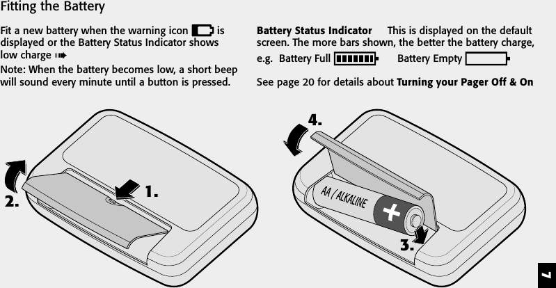 72. 1.3.4.Fitting the BatteryFit a new battery when the warning icon   isdisplayed or the Battery Status Indicator showslow charge Note: When the battery becomes low, a short beepwill sound every minute until a button is pressed.Battery Status Indicator     This is displayed on the defaultscreen. The more bars shown, the better the battery charge,e.g.  Battery Full        Battery Empty See page 20 for details about Turning your Pager Off &amp; On