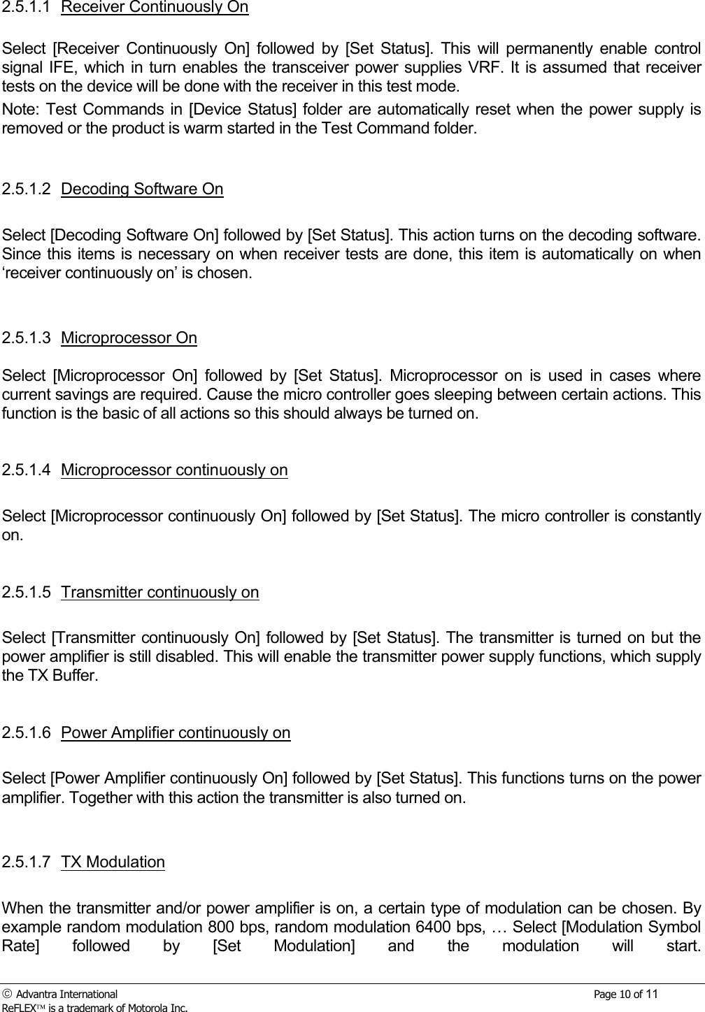  Advantra International        Page 10 of 11 ReFLEX is a trademark of Motorola Inc. 2.5.1.1 Receiver Continuously On  Select [Receiver Continuously On] followed by [Set Status]. This will permanently enable control signal IFE, which in turn enables the transceiver power supplies VRF. It is assumed that receiver tests on the device will be done with the receiver in this test mode. Note: Test Commands in [Device Status] folder are automatically reset when the power supply is removed or the product is warm started in the Test Command folder.   2.5.1.2 Decoding Software On  Select [Decoding Software On] followed by [Set Status]. This action turns on the decoding software. Since this items is necessary on when receiver tests are done, this item is automatically on when &lsquo;receiver continuously on&rsquo; is chosen.   2.5.1.3 Microprocessor On  Select [Microprocessor On] followed by [Set Status]. Microprocessor on is used in cases where current savings are required. Cause the micro controller goes sleeping between certain actions. This function is the basic of all actions so this should always be turned on.   2.5.1.4  Microprocessor continuously on  Select [Microprocessor continuously On] followed by [Set Status]. The micro controller is constantly on.    2.5.1.5  Transmitter continuously on  Select [Transmitter continuously On] followed by [Set Status]. The transmitter is turned on but the power amplifier is still disabled. This will enable the transmitter power supply functions, which supply the TX Buffer.    2.5.1.6  Power Amplifier continuously on  Select [Power Amplifier continuously On] followed by [Set Status]. This functions turns on the power amplifier. Together with this action the transmitter is also turned on.    2.5.1.7 TX Modulation  When the transmitter and/or power amplifier is on, a certain type of modulation can be chosen. By example random modulation 800 bps, random modulation 6400 bps, &hellip; Select [Modulation Symbol Rate] followed by [Set Modulation] and the modulation will start. 