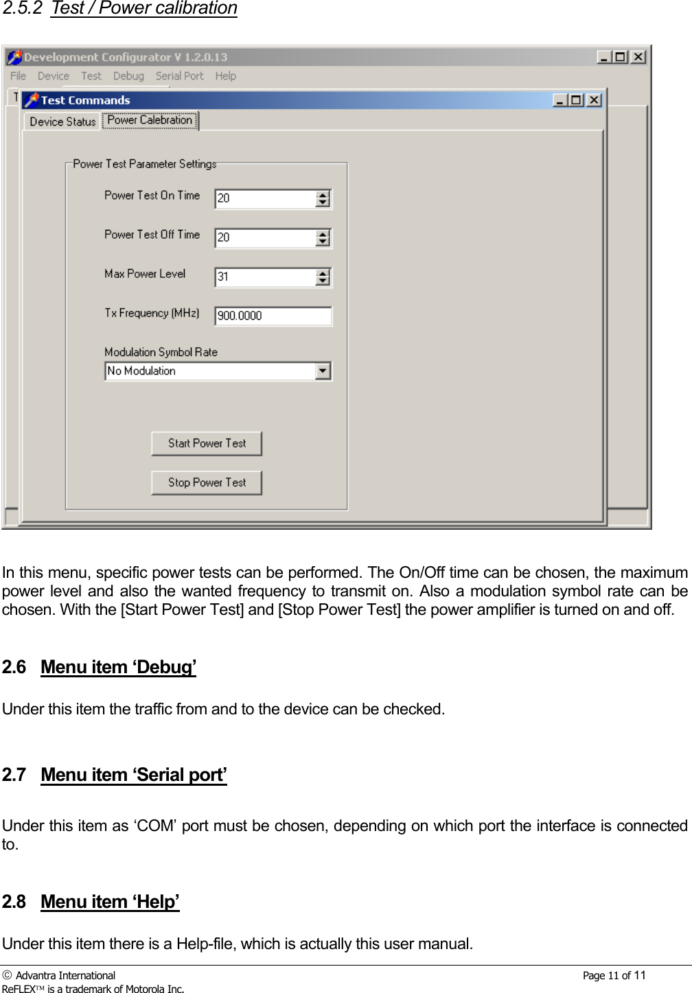  Advantra International        Page 11 of 11 ReFLEX is a trademark of Motorola Inc. 2.5.2  Test / Power calibration    In this menu, specific power tests can be performed. The On/Off time can be chosen, the maximum power level and also the wanted frequency to transmit on. Also a modulation symbol rate can be chosen. With the [Start Power Test] and [Stop Power Test] the power amplifier is turned on and off.    2.6  Menu item &lsquo;Debug&rsquo;  Under this item the traffic from and to the device can be checked.    2.7  Menu item &lsquo;Serial port&rsquo;  Under this item as &lsquo;COM&rsquo; port must be chosen, depending on which port the interface is connected to.   2.8  Menu item &lsquo;Help&rsquo;  Under this item there is a Help-file, which is actually this user manual. 