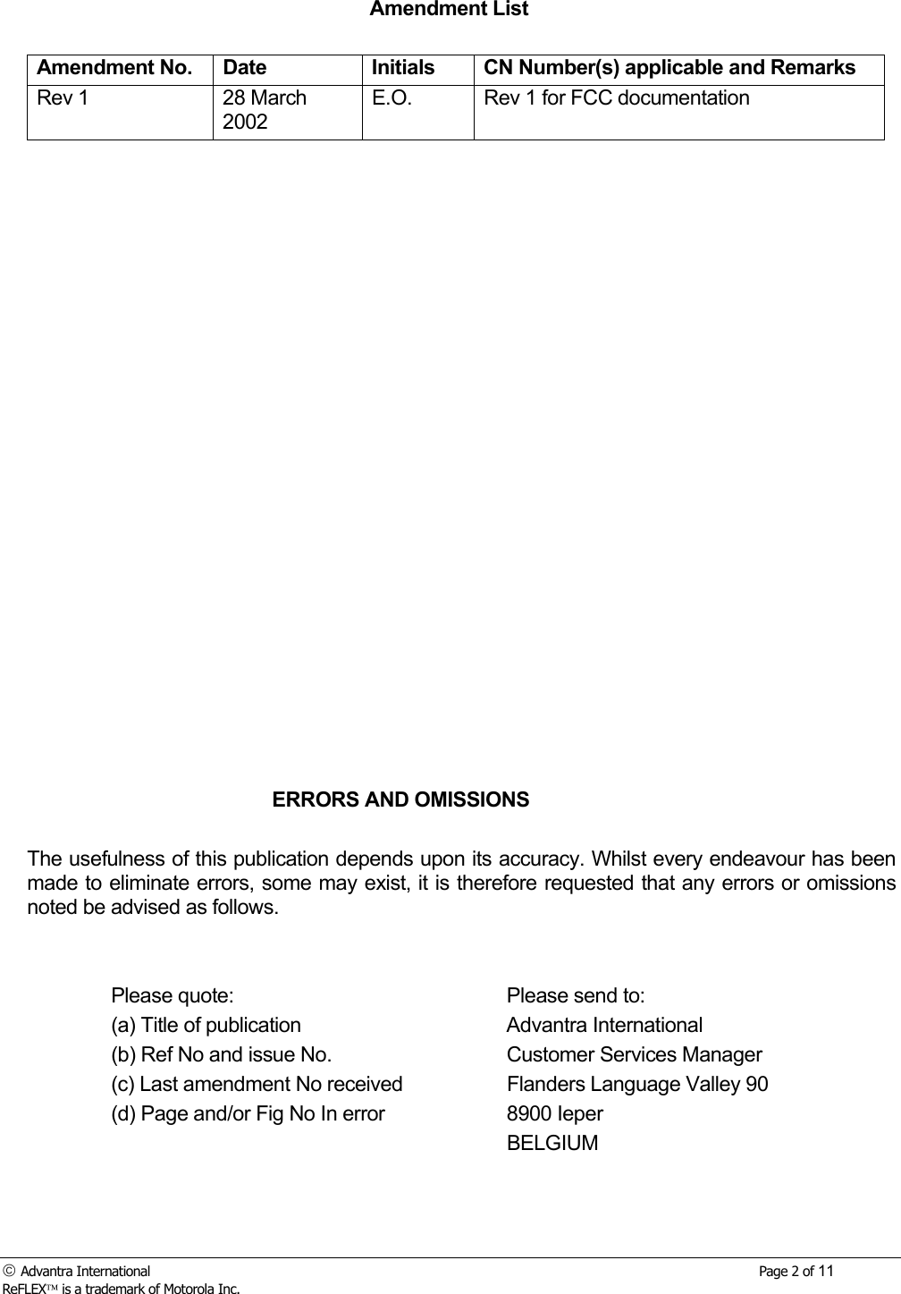  Advantra International        Page 2 of 11 ReFLEX is a trademark of Motorola Inc. Amendment List  Amendment No.  Date  Initials  CN Number(s) applicable and Remarks Rev 1  28 March 2002 E.O.  Rev 1 for FCC documentation                          ERRORS AND OMISSIONS  The usefulness of this publication depends upon its accuracy. Whilst every endeavour has been made to eliminate errors, some may exist, it is therefore requested that any errors or omissions noted be advised as follows.     Please quote:      Please send to:   (a) Title of publication    Advantra International   (b) Ref No and issue No.    Customer Services Manager   (c) Last amendment No received    Flanders Language Valley 90   (d) Page and/or Fig No In error    8900 Ieper       BELGIUM    