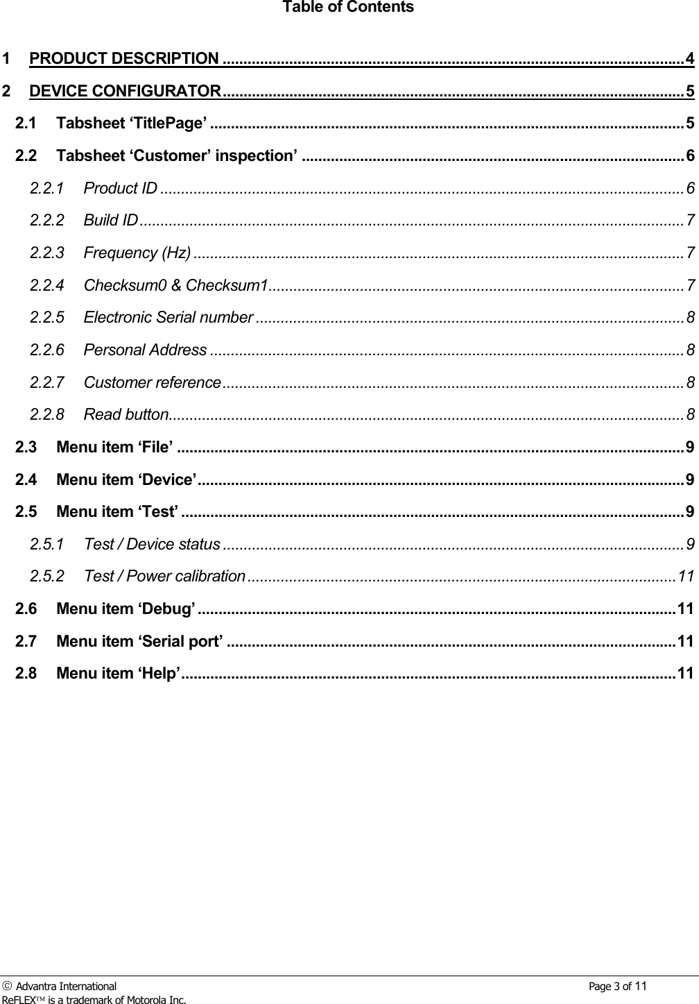  Advantra International        Page 3 of 11 ReFLEX is a trademark of Motorola Inc. Table of Contents  1 PRODUCT DESCRIPTION ...............................................................................................................4 2 DEVICE CONFIGURATOR...............................................................................................................5 2.1 Tabsheet &lsquo;TitlePage&rsquo; ..................................................................................................................5 2.2 Tabsheet &lsquo;Customer&rsquo; inspection&rsquo; ............................................................................................6 2.2.1 Product ID ..............................................................................................................................6 2.2.2 Build ID...................................................................................................................................7 2.2.3 Frequency (Hz) ......................................................................................................................7 2.2.4 Checksum0 &amp; Checksum1....................................................................................................7 2.2.5 Electronic Serial number .......................................................................................................8 2.2.6 Personal Address ..................................................................................................................8 2.2.7 Customer reference...............................................................................................................8 2.2.8 Read button............................................................................................................................8 2.3 Menu item &lsquo;File&rsquo; ..........................................................................................................................9 2.4 Menu item &lsquo;Device&rsquo;.....................................................................................................................9 2.5 Menu item &lsquo;Test&rsquo; .........................................................................................................................9 2.5.1 Test / Device status ...............................................................................................................9 2.5.2 Test / Power calibration .......................................................................................................11 2.6 Menu item &lsquo;Debug&rsquo; ...................................................................................................................11 2.7 Menu item &lsquo;Serial port&rsquo; ............................................................................................................11 2.8 Menu item &lsquo;Help&rsquo;.......................................................................................................................11 