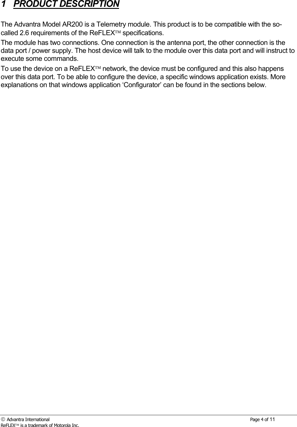  Advantra International        Page 4 of 11 ReFLEX is a trademark of Motorola Inc. 1 PRODUCT DESCRIPTION  The Advantra Model AR200 is a Telemetry module. This product is to be compatible with the so-called 2.6 requirements of the ReFLEX specifications. The module has two connections. One connection is the antenna port, the other connection is the data port / power supply. The host device will talk to the module over this data port and will instruct to execute some commands.  To use the device on a ReFLEX network, the device must be configured and this also happens over this data port. To be able to configure the device, a specific windows application exists. More explanations on that windows application &lsquo;Configurator&rsquo; can be found in the sections below. 