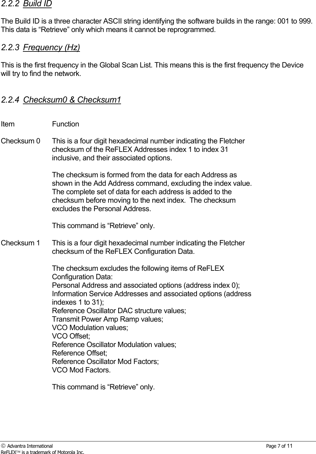  Advantra International        Page 7 of 11 ReFLEX is a trademark of Motorola Inc. 2.2.2 Build ID  The Build ID is a three character ASCII string identifying the software builds in the range: 001 to 999.  This data is &ldquo;Retrieve&rdquo; only which means it cannot be reprogrammed.  2.2.3 Frequency (Hz)  This is the first frequency in the Global Scan List. This means this is the first frequency the Device will try to find the network.   2.2.4 Checksum0 &amp; Checksum1  Item Function   Checksum 0  This is a four digit hexadecimal number indicating the Fletcher checksum of the ReFLEX Addresses index 1 to index 31 inclusive, and their associated options.    The checksum is formed from the data for each Address as shown in the Add Address command, excluding the index value. The complete set of data for each address is added to the checksum before moving to the next index.  The checksum excludes the Personal Address.  This command is &ldquo;Retrieve&rdquo; only.   Checksum 1  This is a four digit hexadecimal number indicating the Fletcher checksum of the ReFLEX Configuration Data.  The checksum excludes the following items of ReFLEX Configuration Data: Personal Address and associated options (address index 0); Information Service Addresses and associated options (address indexes 1 to 31); Reference Oscillator DAC structure values; Transmit Power Amp Ramp values; VCO Modulation values; VCO Offset; Reference Oscillator Modulation values; Reference Offset; Reference Oscillator Mod Factors; VCO Mod Factors.  This command is &ldquo;Retrieve&rdquo; only.   
