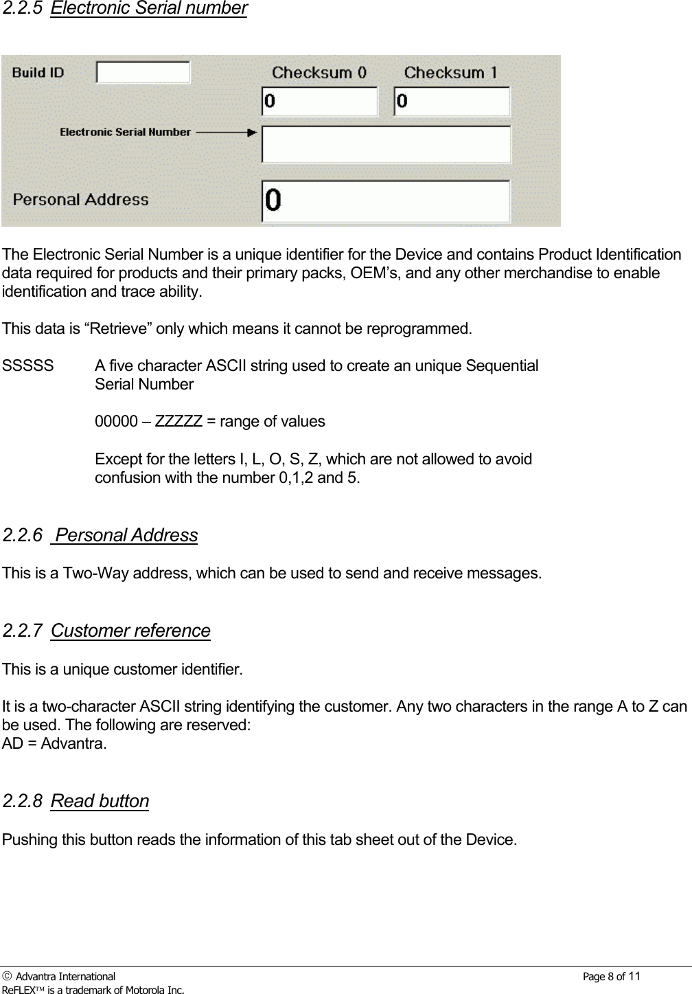  Advantra International        Page 8 of 11 ReFLEX is a trademark of Motorola Inc. 2.2.5 Electronic Serial number    The Electronic Serial Number is a unique identifier for the Device and contains Product Identification data required for products and their primary packs, OEM&rsquo;s, and any other merchandise to enable identification and trace ability.  This data is &ldquo;Retrieve&rdquo; only which means it cannot be reprogrammed.  SSSSS  A five character ASCII string used to create an unique Sequential Serial Number  00000 &ndash; ZZZZZ = range of values   Except for the letters I, L, O, S, Z, which are not allowed to avoid confusion with the number 0,1,2 and 5.   2.2.6  Personal Address  This is a Two-Way address, which can be used to send and receive messages.   2.2.7 Customer reference   This is a unique customer identifier.  It is a two-character ASCII string identifying the customer. Any two characters in the range A to Z can be used. The following are reserved: AD = Advantra.   2.2.8 Read button  Pushing this button reads the information of this tab sheet out of the Device. 