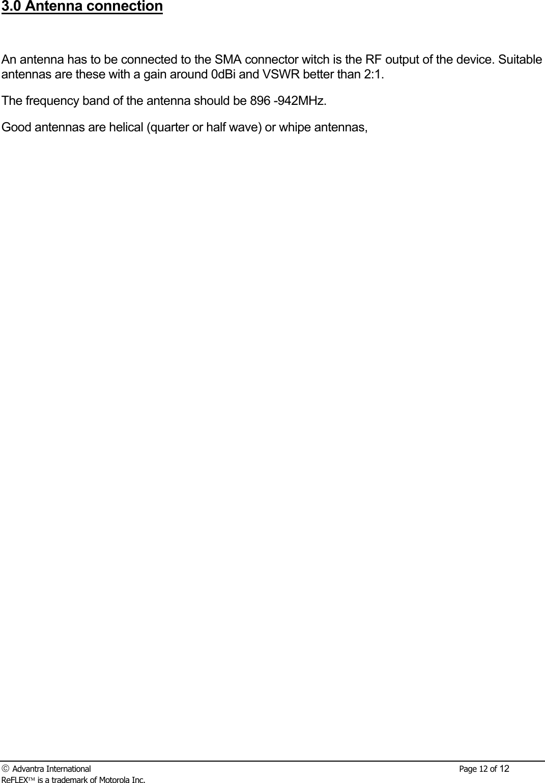  Advantra International        Page 12 of 12 ReFLEX is a trademark of Motorola Inc. 3.0 Antenna connection  An antenna has to be connected to the SMA connector witch is the RF output of the device. Suitable antennas are these with a gain around 0dBi and VSWR better than 2:1. The frequency band of the antenna should be 896 -942MHz. Good antennas are helical (quarter or half wave) or whipe antennas,  