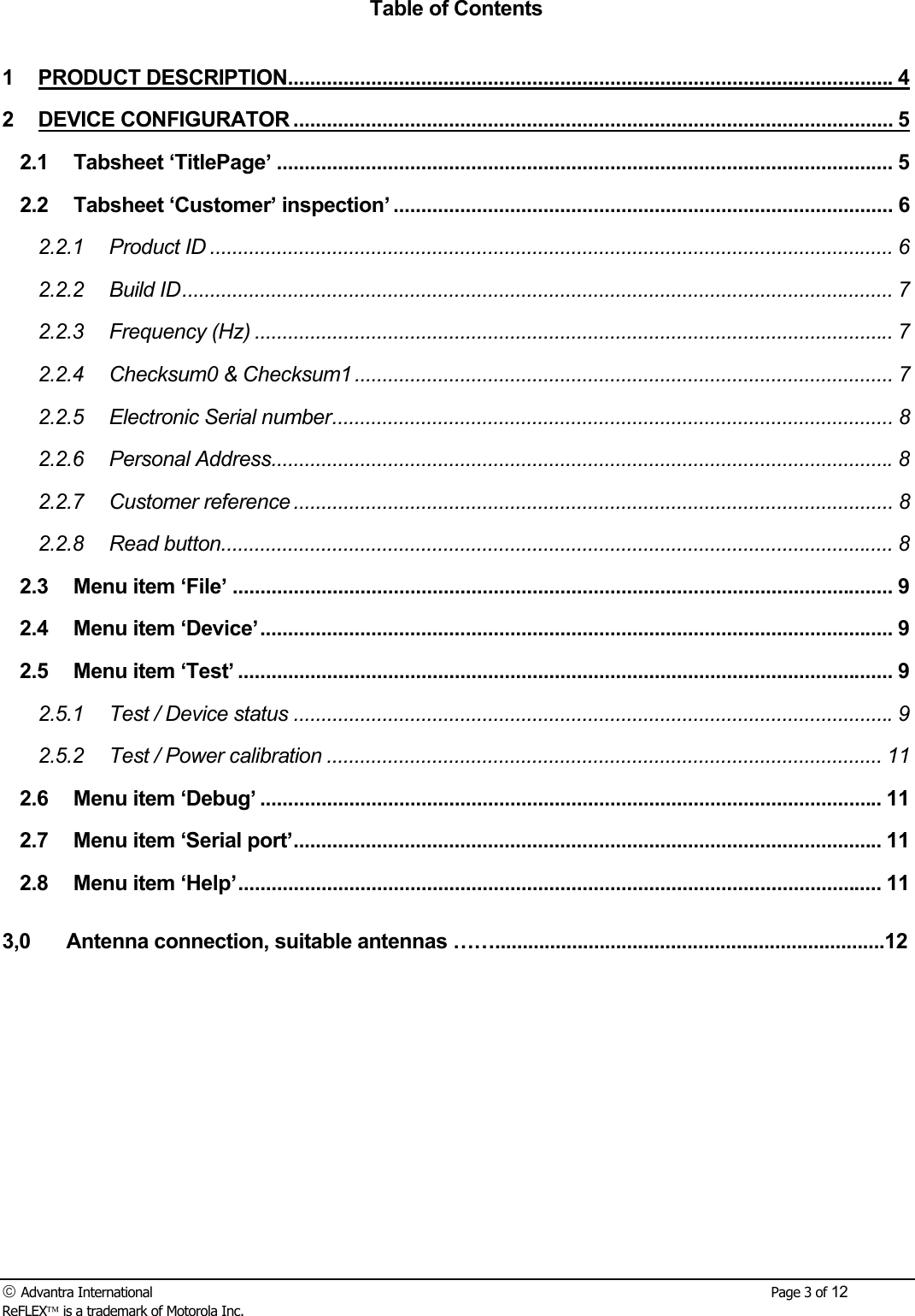  Advantra International        Page 3 of 12 ReFLEX is a trademark of Motorola Inc. Table of Contents  1 PRODUCT DESCRIPTION.............................................................................................................4 2 DEVICE CONFIGURATOR ............................................................................................................ 5 2.1 Tabsheet &lsquo;TitlePage&rsquo; ............................................................................................................... 5 2.2 Tabsheet &lsquo;Customer&rsquo; inspection&rsquo; .......................................................................................... 6 2.2.1 Product ID ........................................................................................................................... 6 2.2.2 Build ID................................................................................................................................ 7 2.2.3 Frequency (Hz) ................................................................................................................... 7 2.2.4 Checksum0 &amp; Checksum1 ................................................................................................. 7 2.2.5 Electronic Serial number..................................................................................................... 8 2.2.6 Personal Address................................................................................................................8 2.2.7 Customer reference ............................................................................................................ 8 2.2.8 Read button......................................................................................................................... 8 2.3 Menu item &lsquo;File&rsquo; ....................................................................................................................... 9 2.4 Menu item &lsquo;Device&rsquo;.................................................................................................................. 9 2.5 Menu item &lsquo;Test&rsquo; ...................................................................................................................... 9 2.5.1 Test / Device status ............................................................................................................9 2.5.2 Test / Power calibration .................................................................................................... 11 2.6 Menu item &lsquo;Debug&rsquo; ................................................................................................................ 11 2.7 Menu item &lsquo;Serial port&rsquo;.......................................................................................................... 11 2.8 Menu item &lsquo;Help&rsquo;.................................................................................................................... 11  3,0  Antenna connection, suitable antennas &hellip;&hellip;.......................................................................12 