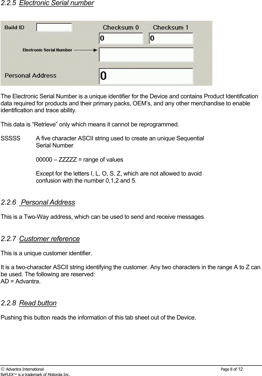  Advantra International        Page 8 of 12 ReFLEX is a trademark of Motorola Inc. 2.2.5 Electronic Serial number    The Electronic Serial Number is a unique identifier for the Device and contains Product Identification data required for products and their primary packs, OEM&rsquo;s, and any other merchandise to enable identification and trace ability.  This data is &ldquo;Retrieve&rdquo; only which means it cannot be reprogrammed.  SSSSS  A five character ASCII string used to create an unique Sequential Serial Number  00000 &ndash; ZZZZZ = range of values   Except for the letters I, L, O, S, Z, which are not allowed to avoid confusion with the number 0,1,2 and 5.   2.2.6  Personal Address  This is a Two-Way address, which can be used to send and receive messages.   2.2.7 Customer reference   This is a unique customer identifier.  It is a two-character ASCII string identifying the customer. Any two characters in the range A to Z can be used. The following are reserved: AD = Advantra.   2.2.8 Read button  Pushing this button reads the information of this tab sheet out of the Device. 