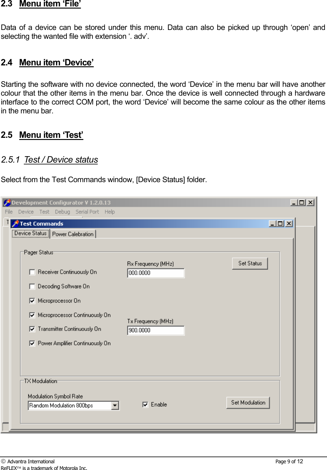  Advantra International        Page 9 of 12 ReFLEX is a trademark of Motorola Inc. 2.3  Menu item &lsquo;File&rsquo;  Data of a device can be stored under this menu. Data can also be picked up through &lsquo;open&rsquo; and selecting the wanted file with extension &lsquo;. adv&rsquo;.  2.4  Menu item &lsquo;Device&rsquo;  Starting the software with no device connected, the word &lsquo;Device&rsquo; in the menu bar will have another colour that the other items in the menu bar. Once the device is well connected through a hardware interface to the correct COM port, the word &lsquo;Device&rsquo; will become the same colour as the other items in the menu bar.  2.5  Menu item &lsquo;Test&rsquo;  2.5.1  Test / Device status  Select from the Test Commands window, [Device Status] folder.   
