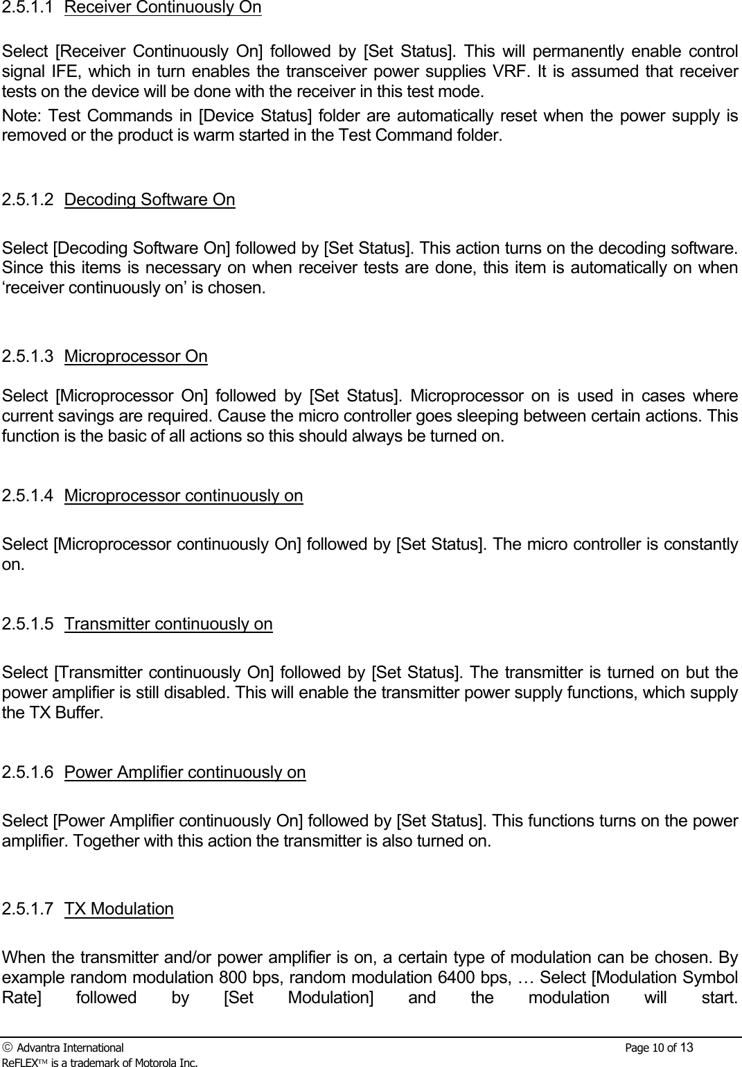  Advantra International        Page 10 of 13 ReFLEX is a trademark of Motorola Inc. 2.5.1.1 Receiver Continuously On  Select [Receiver Continuously On] followed by [Set Status]. This will permanently enable control signal IFE, which in turn enables the transceiver power supplies VRF. It is assumed that receiver tests on the device will be done with the receiver in this test mode. Note: Test Commands in [Device Status] folder are automatically reset when the power supply is removed or the product is warm started in the Test Command folder.   2.5.1.2  Decoding Software On  Select [Decoding Software On] followed by [Set Status]. This action turns on the decoding software. Since this items is necessary on when receiver tests are done, this item is automatically on when &lsquo;receiver continuously on&rsquo; is chosen.   2.5.1.3 Microprocessor On  Select [Microprocessor On] followed by [Set Status]. Microprocessor on is used in cases where current savings are required. Cause the micro controller goes sleeping between certain actions. This function is the basic of all actions so this should always be turned on.   2.5.1.4 Microprocessor continuously on  Select [Microprocessor continuously On] followed by [Set Status]. The micro controller is constantly on.    2.5.1.5 Transmitter continuously on  Select [Transmitter continuously On] followed by [Set Status]. The transmitter is turned on but the power amplifier is still disabled. This will enable the transmitter power supply functions, which supply the TX Buffer.    2.5.1.6 Power Amplifier continuously on  Select [Power Amplifier continuously On] followed by [Set Status]. This functions turns on the power amplifier. Together with this action the transmitter is also turned on.    2.5.1.7 TX Modulation  When the transmitter and/or power amplifier is on, a certain type of modulation can be chosen. By example random modulation 800 bps, random modulation 6400 bps, &hellip; Select [Modulation Symbol Rate] followed by [Set Modulation] and the modulation will start. 