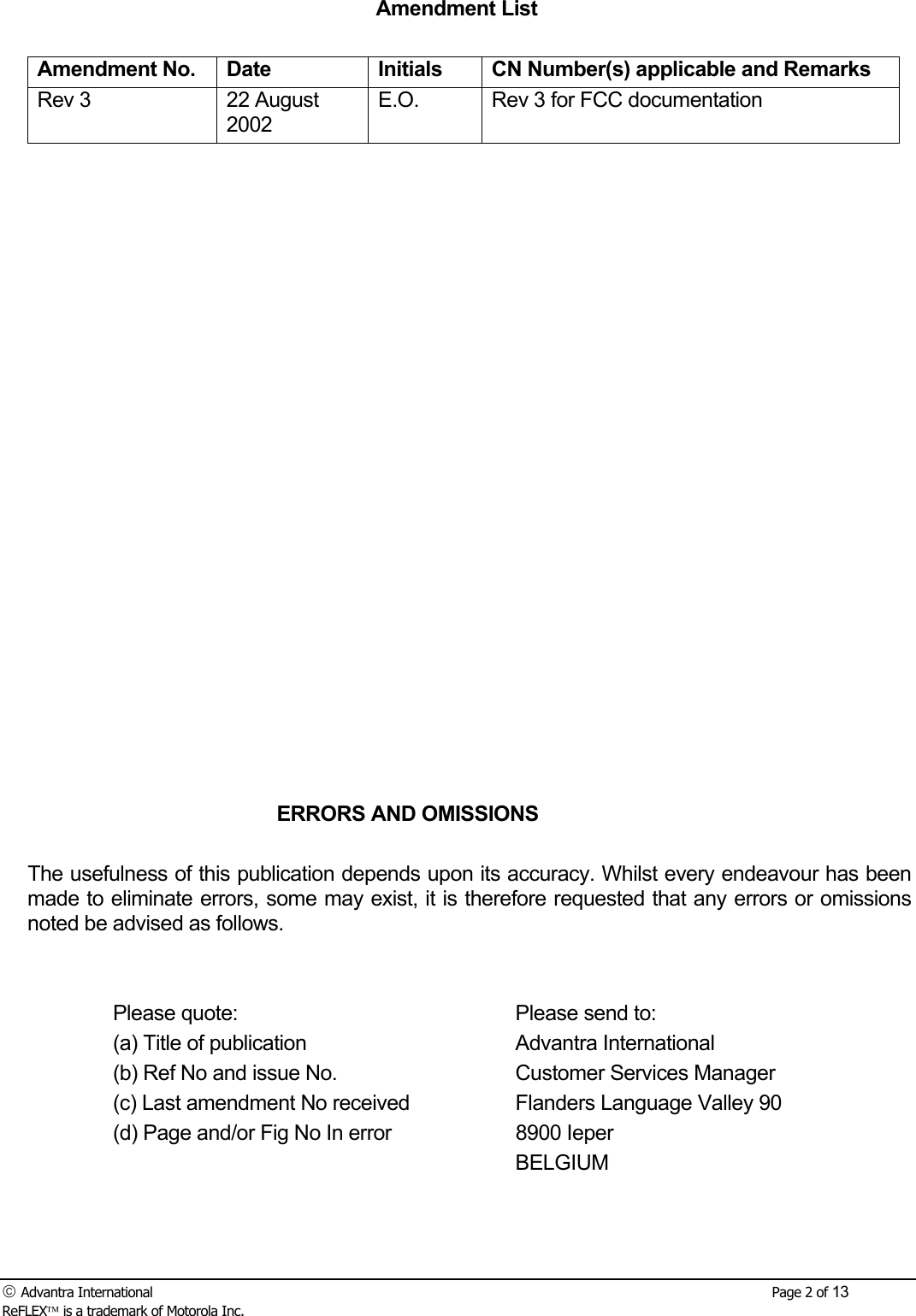  Advantra International        Page 2 of 13 ReFLEX is a trademark of Motorola Inc. Amendment List  Amendment No.  Date  Initials  CN Number(s) applicable and Remarks Rev 3  22 August 2002 E.O.  Rev 3 for FCC documentation                          ERRORS AND OMISSIONS  The usefulness of this publication depends upon its accuracy. Whilst every endeavour has been made to eliminate errors, some may exist, it is therefore requested that any errors or omissions noted be advised as follows.     Please quote:      Please send to:   (a) Title of publication    Advantra International   (b) Ref No and issue No.    Customer Services Manager   (c) Last amendment No received    Flanders Language Valley 90   (d) Page and/or Fig No In error    8900 Ieper       BELGIUM    
