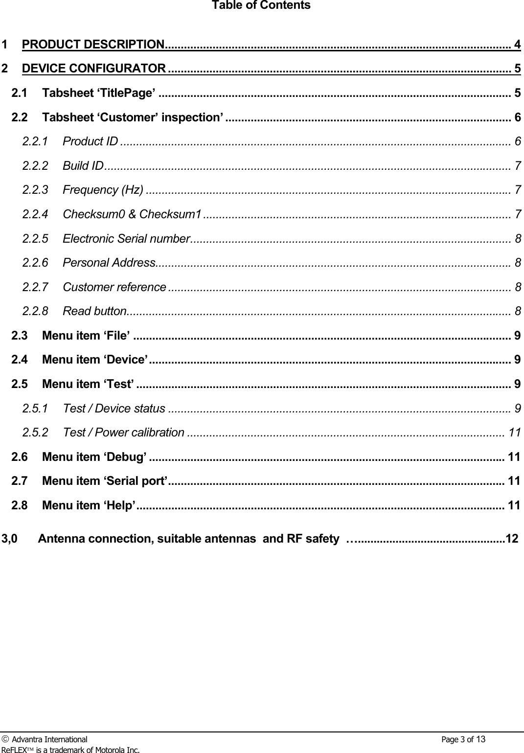  Advantra International        Page 3 of 13 ReFLEX is a trademark of Motorola Inc. Table of Contents  1 PRODUCT DESCRIPTION.............................................................................................................4 2 DEVICE CONFIGURATOR ............................................................................................................ 5 2.1 Tabsheet &lsquo;TitlePage&rsquo; ............................................................................................................... 5 2.2 Tabsheet &lsquo;Customer&rsquo; inspection&rsquo; .......................................................................................... 6 2.2.1 Product ID ........................................................................................................................... 6 2.2.2 Build ID................................................................................................................................ 7 2.2.3 Frequency (Hz) ................................................................................................................... 7 2.2.4 Checksum0 &amp; Checksum1 ................................................................................................. 7 2.2.5 Electronic Serial number..................................................................................................... 8 2.2.6 Personal Address................................................................................................................8 2.2.7 Customer reference ............................................................................................................ 8 2.2.8 Read button......................................................................................................................... 8 2.3 Menu item &lsquo;File&rsquo; ....................................................................................................................... 9 2.4 Menu item &lsquo;Device&rsquo;.................................................................................................................. 9 2.5 Menu item &lsquo;Test&rsquo; ...................................................................................................................... 9 2.5.1 Test / Device status ............................................................................................................9 2.5.2 Test / Power calibration .................................................................................................... 11 2.6 Menu item &lsquo;Debug&rsquo; ................................................................................................................ 11 2.7 Menu item &lsquo;Serial port&rsquo;.......................................................................................................... 11 2.8 Menu item &lsquo;Help&rsquo;.................................................................................................................... 11  3,0 Antenna connection, suitable antennas  and RF safety  &hellip;...............................................12 
