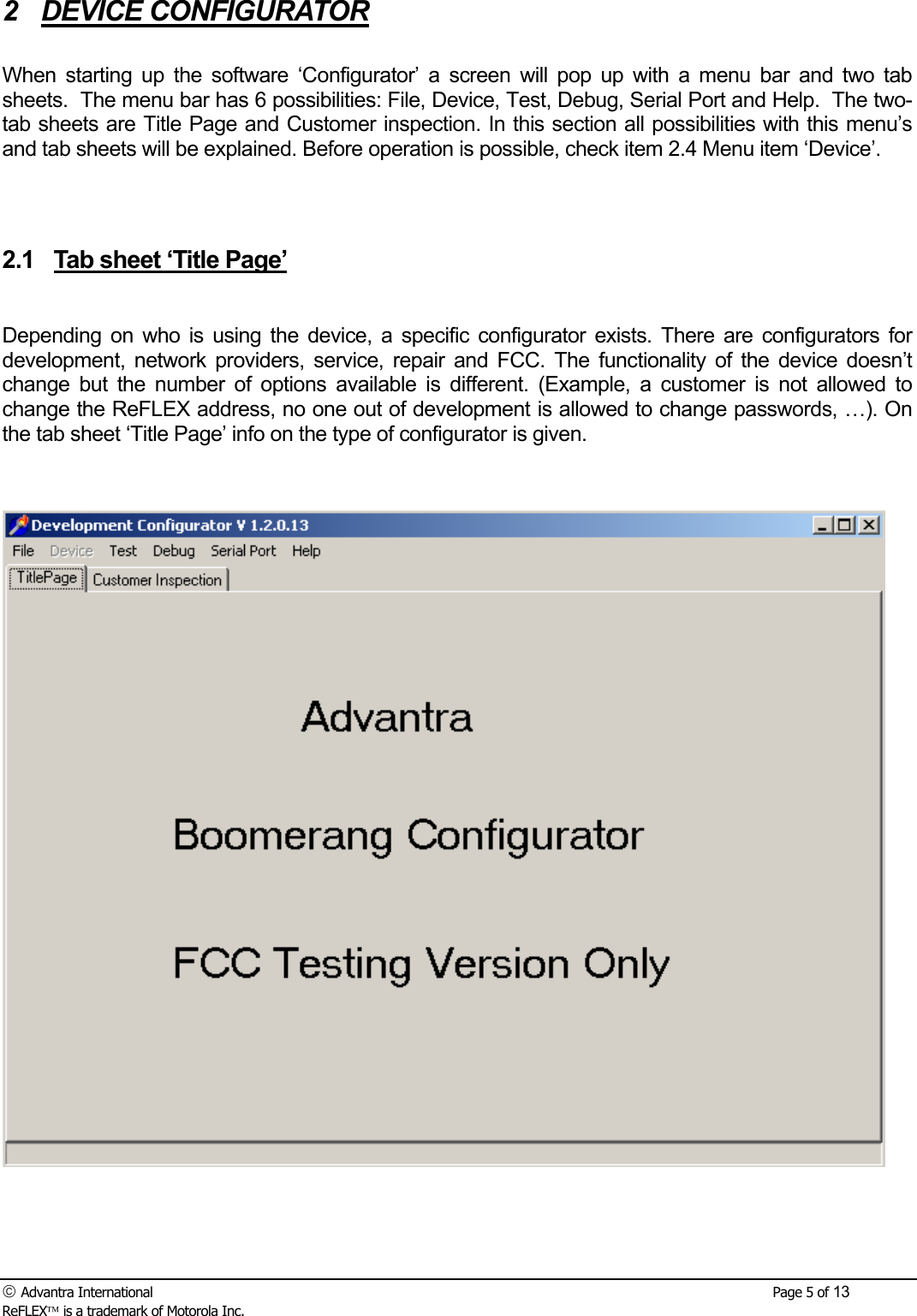  Advantra International        Page 5 of 13 ReFLEX is a trademark of Motorola Inc. 2 DEVICE CONFIGURATOR  When starting up the software &lsquo;Configurator&rsquo; a screen will pop up with a menu bar and two tab sheets.  The menu bar has 6 possibilities: File, Device, Test, Debug, Serial Port and Help.  The two-tab sheets are Title Page and Customer inspection. In this section all possibilities with this menu&rsquo;s and tab sheets will be explained. Before operation is possible, check item 2.4 Menu item &lsquo;Device&rsquo;.   2.1  Tab sheet &lsquo;Title Page&rsquo;  Depending on who is using the device, a specific configurator exists. There are configurators for development, network providers, service, repair and FCC. The functionality of the device doesn&rsquo;t change but the number of options available is different. (Example, a customer is not allowed to change the ReFLEX address, no one out of development is allowed to change passwords, &hellip;). On the tab sheet &lsquo;Title Page&rsquo; info on the type of configurator is given.   