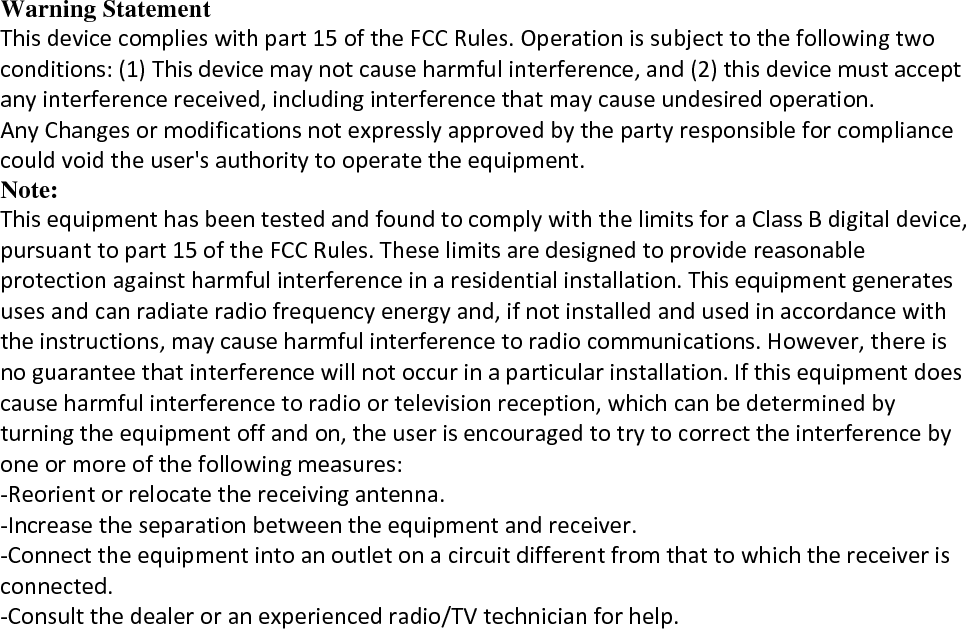Warning Statement Thisdevicecomplieswithpart15oftheFCCRules.Operationissubjecttothefollowingtwoconditions:(1)Thisdevicemaynotcauseharmfulinterference,and(2)thisdevicemustacceptanyinterferencereceived,includinginterferencethatmaycauseundesiredoperation.AnyChangesormodificationsnotexpresslyapprovedbythepartyresponsibleforcompliancecouldvoidtheuser&apos;sauthoritytooperatetheequipment.Note: ThisequipmenthasbeentestedandfoundtocomplywiththelimitsforaClassBdigitaldevice,pursuanttopart15oftheFCCRules.Theselimitsaredesignedtoprovidereasonableprotectionagainstharmfulinterferenceinaresidentialinstallation.Thisequipmentgeneratesusesandcanradiateradiofrequencyenergyand,ifnotinstalledandusedinaccordancewiththeinstructions,maycauseharmfulinterferencetoradiocommunications.However,thereisnoguaranteethatinterferencewillnotoccurinaparticularinstallation.Ifthisequipmentdoescauseharmfulinterferencetoradioortelevisionreception,whichcanbedeterminedbyturningtheequipmentoffandon,theuserisencouragedtotrytocorrecttheinterferencebyoneormoreofthefollowingmeasures:‐Reorientorrelocatethereceivingantenna.‐Increasetheseparationbetweentheequipmentandreceiver.‐Connecttheequipmentintoanoutletonacircuitdifferentfromthattowhichthereceiverisconnected.‐Consultthedealeroranexperiencedradio/TVtechnicianforhelp.