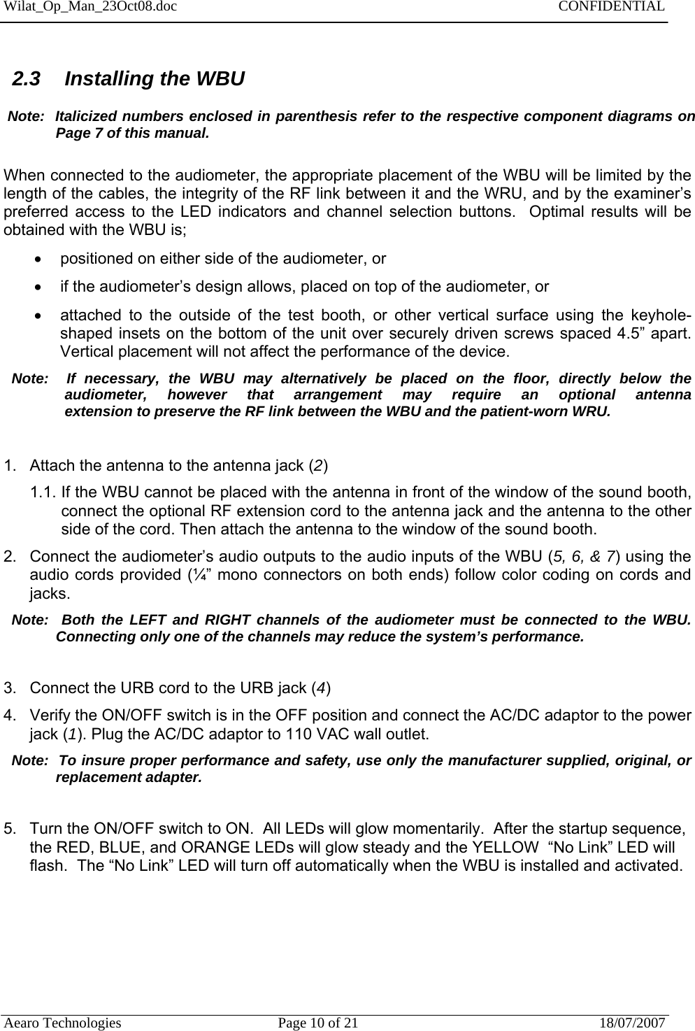 Wilat_Op_Man_23Oct08.doc   CONFIDENTIAL  Aearo Technologies  Page 10 of 21  18/07/2007     2.3  Installing the WBU   Note:  Italicized numbers enclosed in parenthesis refer to the respective component diagrams on Page 7 of this manual.  When connected to the audiometer, the appropriate placement of the WBU will be limited by the length of the cables, the integrity of the RF link between it and the WRU, and by the examiner’s preferred access to the LED indicators and channel selection buttons.  Optimal results will be obtained with the WBU is;   positioned on either side of the audiometer, or   if the audiometer’s design allows, placed on top of the audiometer, or   attached to the outside of the test booth, or other vertical surface using the keyhole-shaped insets on the bottom of the unit over securely driven screws spaced 4.5” apart.  Vertical placement will not affect the performance of the device.     Note:  If necessary, the WBU may alternatively be placed on the floor, directly below the     audiometer,  however  that  arrangement  may  require  an  optional  antenna                  extension to preserve the RF link between the WBU and the patient-worn WRU.  1.  Attach the antenna to the antenna jack (2) 1.1. If the WBU cannot be placed with the antenna in front of the window of the sound booth, connect the optional RF extension cord to the antenna jack and the antenna to the other side of the cord. Then attach the antenna to the window of the sound booth. 2.  Connect the audiometer’s audio outputs to the audio inputs of the WBU (5, 6, &amp; 7) using the audio cords provided (¼” mono connectors on both ends) follow color coding on cords and jacks.   Note:  Both the LEFT and RIGHT channels of the audiometer must be connected to the WBU.        Connecting only one of the channels may reduce the system’s performance.  3.  Connect the URB cord to  the URB jack (4) 4.  Verify the ON/OFF switch is in the OFF position and connect the AC/DC adaptor to the power jack (1). Plug the AC/DC adaptor to 110 VAC wall outlet.   Note:  To insure proper performance and safety, use only the manufacturer supplied, original, or  replacement adapter.  5.  Turn the ON/OFF switch to ON.  All LEDs will glow momentarily.  After the startup sequence, the RED, BLUE, and ORANGE LEDs will glow steady and the YELLOW  “No Link” LED will flash.  The “No Link” LED will turn off automatically when the WBU is installed and activated.                          