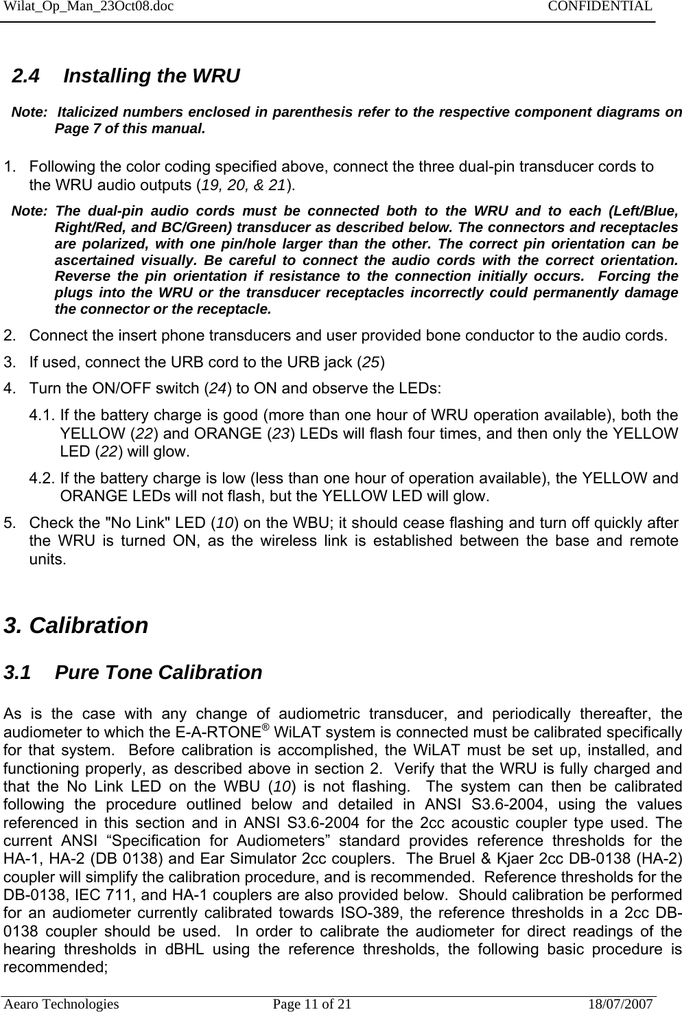 Wilat_Op_Man_23Oct08.doc   CONFIDENTIAL  Aearo Technologies  Page 11 of 21  18/07/2007                                        2.4  Installing the WRU    Note:  Italicized numbers enclosed in parenthesis refer to the respective component diagrams on Page 7 of this manual.  1.  Following the color coding specified above, connect the three dual-pin transducer cords to the WRU audio outputs (19, 20, &amp; 21).   Note: The dual-pin audio cords must be connected both to the WRU and to each (Left/Blue, Right/Red, and BC/Green) transducer as described below. The connectors and receptacles are polarized, with one pin/hole larger than the other. The correct pin orientation can be ascertained visually. Be careful to connect the audio cords with the correct orientation.  Reverse the pin orientation if resistance to the connection initially occurs.  Forcing the plugs into the WRU or the transducer receptacles incorrectly could permanently damage the connector or the receptacle. 2.  Connect the insert phone transducers and user provided bone conductor to the audio cords.  3.  If used, connect the URB cord to the URB jack (25)  4.  Turn the ON/OFF switch (24) to ON and observe the LEDs: 4.1. If the battery charge is good (more than one hour of WRU operation available), both the YELLOW (22) and ORANGE (23) LEDs will flash four times, and then only the YELLOW LED (22) will glow. 4.2. If the battery charge is low (less than one hour of operation available), the YELLOW and ORANGE LEDs will not flash, but the YELLOW LED will glow.  5.  Check the &quot;No Link&quot; LED (10) on the WBU; it should cease flashing and turn off quickly after the WRU is turned ON, as the wireless link is established between the base and remote units.  3. Calibration  3.1  Pure Tone Calibration   As is the case with any change of audiometric transducer, and periodically thereafter, the audiometer to which the E-A-RTONE® WiLAT system is connected must be calibrated specifically for that system.  Before calibration is accomplished, the WiLAT must be set up, installed, and functioning properly, as described above in section 2.  Verify that the WRU is fully charged and that the No Link LED on the WBU (10) is not flashing.  The system can then be calibrated following the procedure outlined below and detailed in ANSI S3.6-2004, using the values referenced in this section and in ANSI S3.6-2004 for the 2cc acoustic coupler type used. The current ANSI “Specification for Audiometers” standard provides reference thresholds for the    HA-1, HA-2 (DB 0138) and Ear Simulator 2cc couplers.  The Bruel &amp; Kjaer 2cc DB-0138 (HA-2) coupler will simplify the calibration procedure, and is recommended.  Reference thresholds for the DB-0138, IEC 711, and HA-1 couplers are also provided below.  Should calibration be performed for an audiometer currently calibrated towards ISO-389, the reference thresholds in a 2cc DB-0138 coupler should be used.  In order to calibrate the audiometer for direct readings of the hearing thresholds in dBHL using the reference thresholds, the following basic procedure is recommended;  