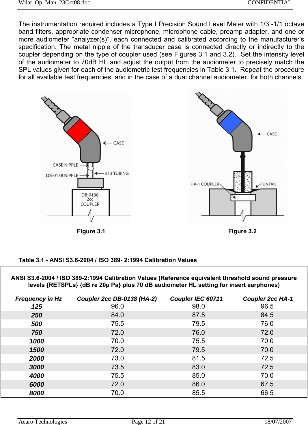 Wilat_Op_Man_23Oct08.doc   CONFIDENTIAL  Aearo Technologies  Page 12 of 21  18/07/2007     The instrumentation required includes a Type I Precision Sound Level Meter with 1/3 -1/1 octave band filters, appropriate condenser microphone, microphone cable, preamp adapter, and one or more audiometer “analyzer(s)”, each connected and calibrated according to the manufacturer’s specification. The metal nipple of the transducer case is connected directly or indirectly to the coupler depending on the type of coupler used (see Figures 3.1 and 3.2).  Set the intensity level of the audiometer to 70dB HL and adjust the output from the audiometer to precisely match the SPL values given for each of the audiometric test frequencies in Table 3.1.  Repeat the procedure for all available test frequencies, and in the case of a dual channel audiometer, for both channels.                                                                                                                      Figure 3.1                   Figure 3.2                 Table 3.1 - ANSI S3.6-2004 / ISO 389- 2:1994 Calibration Values   ANSI S3.6-2004 / ISO 389-2:1994 Calibration Values (Reference equivalent threshold sound pressure levels {RETSPLs} {dB re 20µ Pa} plus 70 dB audiometer HL setting for insert earphones)          FFrreeqquueennccyy  iinn  HHzz                  CCoouupplleerr  22cccc  DDBB--00113388  ((HHAA--22))                CCoouupplleerr  IIEECC  6600771111                        CCoouupplleerr  22cccc  HHAA--11 125                     96.0                                   98.0                96.5 250                     84.0              87.5                84.5 500                     75.5              79.5                76.0 750                     72.0              76.0                72.0 1000                     70.0              75.5                70.0 1500                     72.0              79.5                70.0 2000                     73.0              81.5                72.5 3000                     73.5              83.0                72.5 4000                     75.5              85.0                70.0 6000                     72.0              86.0                67.5 8000                     70.0              85.5                66.5   