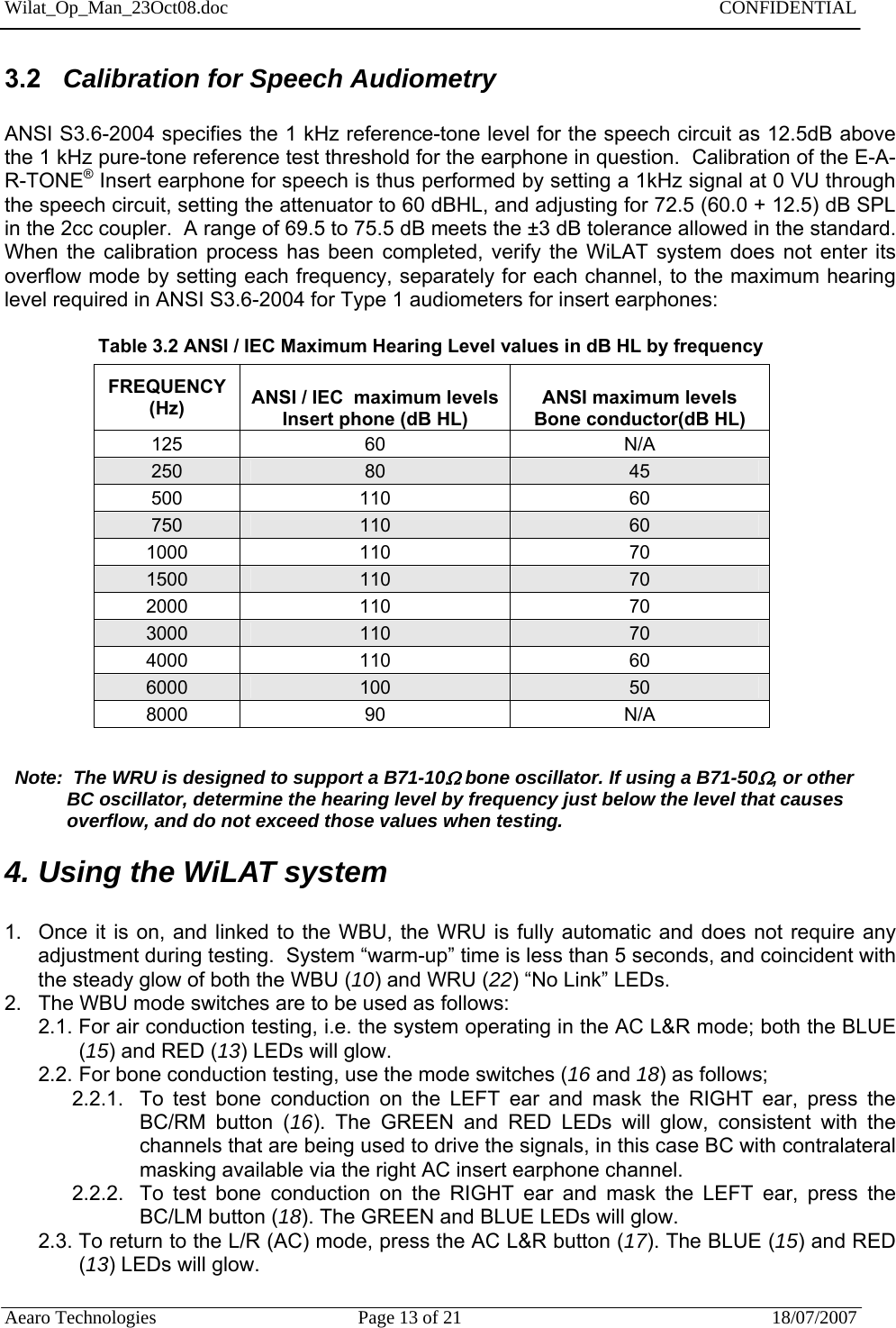 Wilat_Op_Man_23Oct08.doc   CONFIDENTIAL  Aearo Technologies  Page 13 of 21  18/07/2007     3.2   Calibration for Speech Audiometry   ANSI S3.6-2004 specifies the 1 kHz reference-tone level for the speech circuit as 12.5dB above the 1 kHz pure-tone reference test threshold for the earphone in question.  Calibration of the E-A-R-TONE® Insert earphone for speech is thus performed by setting a 1kHz signal at 0 VU through the speech circuit, setting the attenuator to 60 dBHL, and adjusting for 72.5 (60.0 + 12.5) dB SPL in the 2cc coupler.  A range of 69.5 to 75.5 dB meets the ±3 dB tolerance allowed in the standard.  When the calibration process has been completed, verify the WiLAT system does not enter its overflow mode by setting each frequency, separately for each channel, to the maximum hearing level required in ANSI S3.6-2004 for Type 1 audiometers for insert earphones:                     Table 3.2 ANSI / IEC Maximum Hearing Level values in dB HL by frequency                    FREQUENCY (Hz)  ANSI / IEC  maximum levels Insert phone (dB HL)   ANSI maximum levels Bone conductor(dB HL) 125 60  N/A 250  80  45 500 110  60 750  110  60 1000 110  70 1500  110  70 2000 110  70 3000  110  70 4000 110  60 6000  100  50 8000 90  N/A    Note:  The WRU is designed to support a B71-10 bone oscillator. If using a B71-50, or other              BC oscillator, determine the hearing level by frequency just below the level that causes              overflow, and do not exceed those values when testing. 4. Using the WiLAT system  1.  Once it is on, and linked to the WBU, the WRU is fully automatic and does not require any adjustment during testing.  System “warm-up” time is less than 5 seconds, and coincident with the steady glow of both the WBU (10) and WRU (22) “No Link” LEDs. 2.  The WBU mode switches are to be used as follows: 2.1. For air conduction testing, i.e. the system operating in the AC L&amp;R mode; both the BLUE (15) and RED (13) LEDs will glow. 2.2. For bone conduction testing, use the mode switches (16 and 18) as follows; 2.2.1.  To test bone conduction on the LEFT ear and mask the RIGHT ear, press the BC/RM button (16). The GREEN and RED LEDs will glow, consistent with the channels that are being used to drive the signals, in this case BC with contralateral masking available via the right AC insert earphone channel.  2.2.2.  To test bone conduction on the RIGHT ear and mask the LEFT ear, press the BC/LM button (18). The GREEN and BLUE LEDs will glow. 2.3. To return to the L/R (AC) mode, press the AC L&amp;R button (17). The BLUE (15) and RED (13) LEDs will glow.  