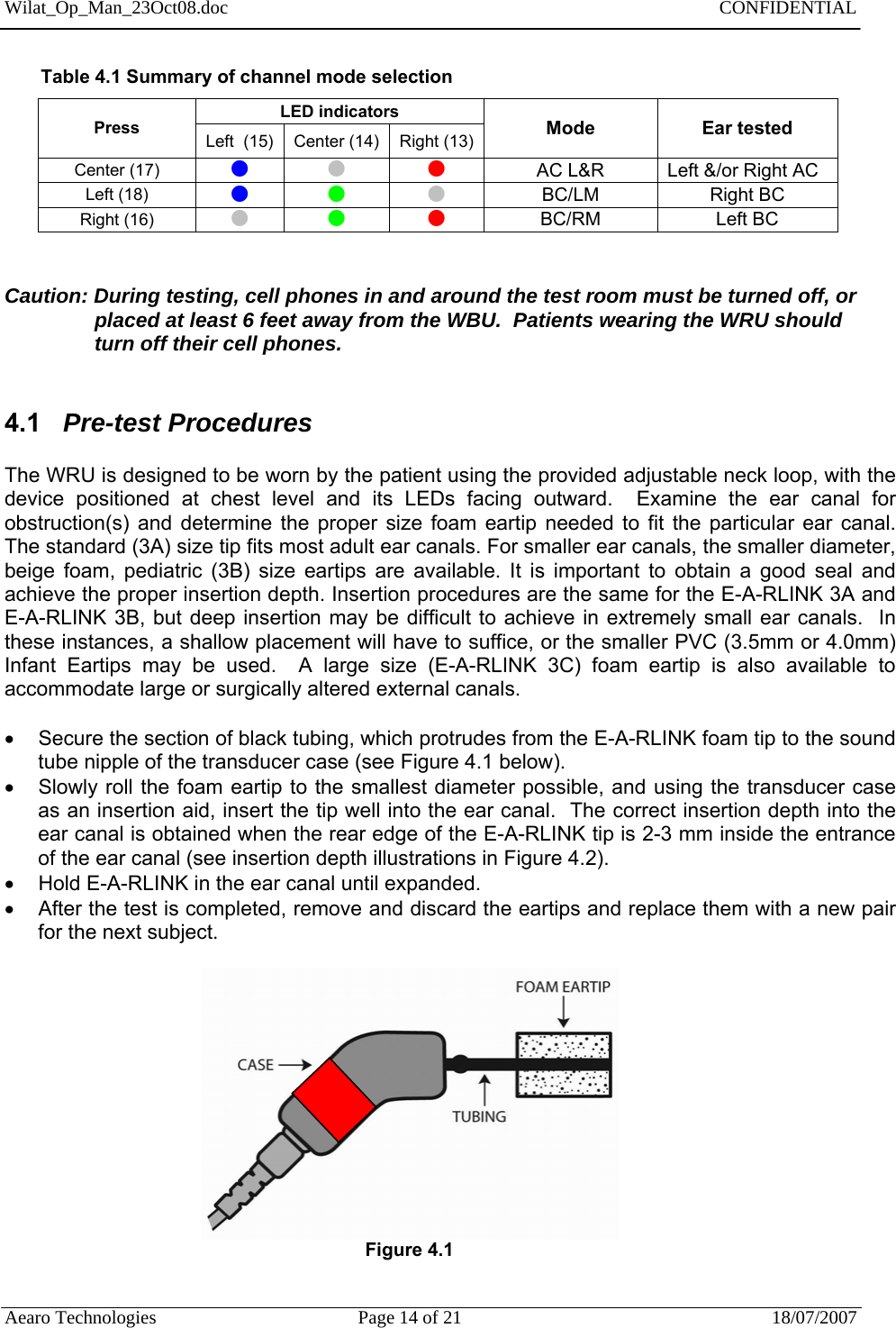 Wilat_Op_Man_23Oct08.doc   CONFIDENTIAL  Aearo Technologies  Page 14 of 21  18/07/2007            Table 4.1 Summary of channel mode selection  LED indicators  Press  Left  (15)  Center (14)  Right (13)  Mode Ear tested Center (17)  z z z AC L&amp;R  Left &amp;/or Right AC Left (18)  z z z BC/LM Right BC Right (16)  z z z BC/RM Left BC    Caution: During testing, cell phones in and around the test room must be turned off, or placed at least 6 feet away from the WBU.  Patients wearing the WRU should   turn off their cell phones.   4.1   Pre-test Procedures    The WRU is designed to be worn by the patient using the provided adjustable neck loop, with the device positioned at chest level and its LEDs facing outward.  Examine the ear canal for obstruction(s) and determine the proper size foam eartip needed to fit the particular ear canal.  The standard (3A) size tip fits most adult ear canals. For smaller ear canals, the smaller diameter, beige foam, pediatric (3B) size eartips are available. It is important to obtain a good seal and achieve the proper insertion depth. Insertion procedures are the same for the E-A-RLINK 3A and E-A-RLINK 3B, but deep insertion may be difficult to achieve in extremely small ear canals.  In these instances, a shallow placement will have to suffice, or the smaller PVC (3.5mm or 4.0mm) Infant Eartips may be used.  A large size (E-A-RLINK 3C) foam eartip is also available to accommodate large or surgically altered external canals.      Secure the section of black tubing, which protrudes from the E-A-RLINK foam tip to the sound tube nipple of the transducer case (see Figure 4.1 below).   Slowly roll the foam eartip to the smallest diameter possible, and using the transducer case as an insertion aid, insert the tip well into the ear canal.  The correct insertion depth into the ear canal is obtained when the rear edge of the E-A-RLINK tip is 2-3 mm inside the entrance of the ear canal (see insertion depth illustrations in Figure 4.2).   Hold E-A-RLINK in the ear canal until expanded.   After the test is completed, remove and discard the eartips and replace them with a new pair for the next subject.                        Figure 4.1     