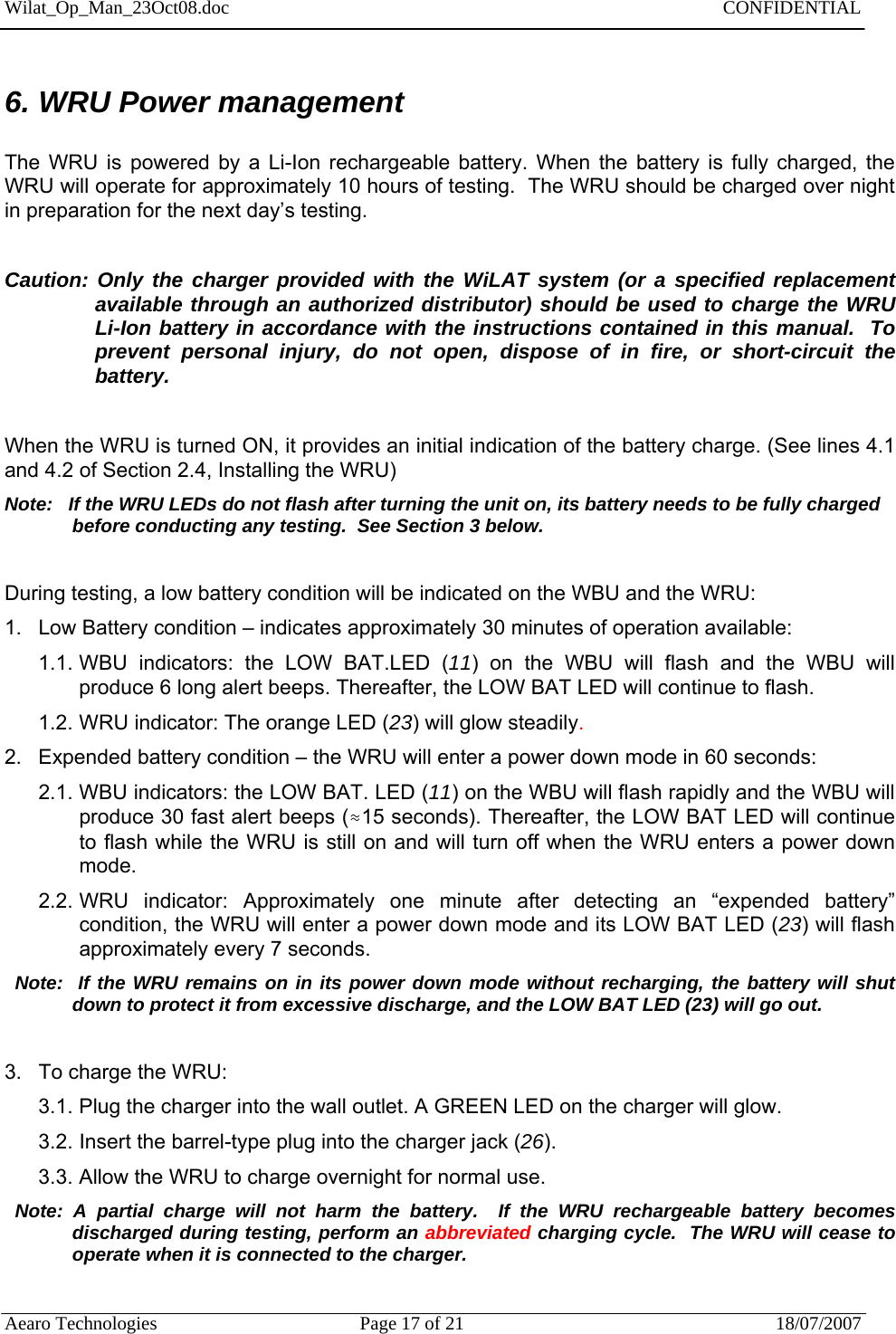 Wilat_Op_Man_23Oct08.doc   CONFIDENTIAL  Aearo Technologies  Page 17 of 21  18/07/2007     6. WRU Power management  The WRU is powered by a Li-Ion rechargeable battery. When the battery is fully charged, the WRU will operate for approximately 10 hours of testing.  The WRU should be charged over night in preparation for the next day’s testing.    Caution: Only the charger provided with the WiLAT system (or a specified replacement available through an authorized distributor) should be used to charge the WRU Li-Ion battery in accordance with the instructions contained in this manual.  To prevent personal injury, do not open, dispose of in fire, or short-circuit the battery.   When the WRU is turned ON, it provides an initial indication of the battery charge. (See lines 4.1 and 4.2 of Section 2.4, Installing the WRU)   Note:   If the WRU LEDs do not flash after turning the unit on, its battery needs to be fully charged before conducting any testing.  See Section 3 below.  During testing, a low battery condition will be indicated on the WBU and the WRU:  1.  Low Battery condition – indicates approximately 30 minutes of operation available: 1.1. WBU indicators: the LOW BAT.LED (11) on the WBU will flash and the WBU will produce 6 long alert beeps. Thereafter, the LOW BAT LED will continue to flash. 1.2. WRU indicator: The orange LED (23) will glow steadily.   2. Expended battery condition – the WRU will enter a power down mode in 60 seconds: 2.1. WBU indicators: the LOW BAT. LED (11) on the WBU will flash rapidly and the WBU will produce 30 fast alert beeps (≈15 seconds). Thereafter, the LOW BAT LED will continue to flash while the WRU is still on and will turn off when the WRU enters a power down mode. 2.2. WRU indicator: Approximately one minute after detecting an “expended battery” condition, the WRU will enter a power down mode and its LOW BAT LED (23) will flash approximately every 7 seconds.   Note:  If the WRU remains on in its power down mode without recharging, the battery will shut down to protect it from excessive discharge, and the LOW BAT LED (23) will go out.  3.  To charge the WRU:  3.1. Plug the charger into the wall outlet. A GREEN LED on the charger will glow.  3.2. Insert the barrel-type plug into the charger jack (26). 3.3. Allow the WRU to charge overnight for normal use.   Note: A partial charge will not harm the battery.  If the WRU rechargeable battery becomes discharged during testing, perform an abbreviated charging cycle.  The WRU will cease to operate when it is connected to the charger.    