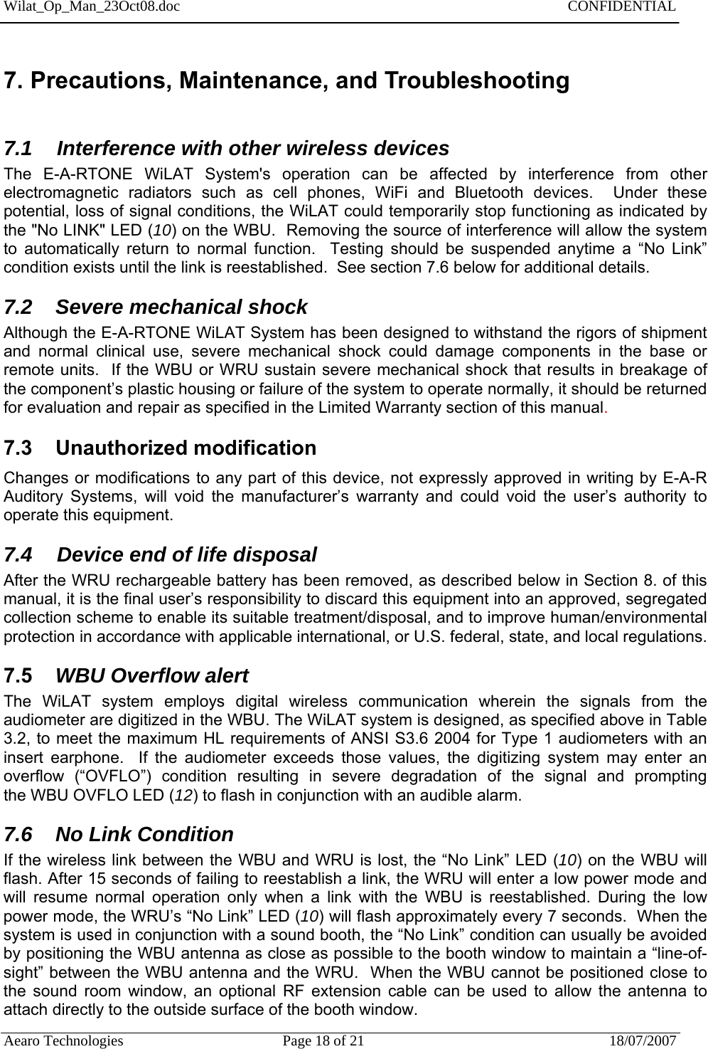 Wilat_Op_Man_23Oct08.doc   CONFIDENTIAL  Aearo Technologies  Page 18 of 21  18/07/2007     7. Precautions, Maintenance, and Troubleshooting  7.1  Interference with other wireless devices The E-A-RTONE WiLAT System&apos;s operation can be affected by interference from other electromagnetic radiators such as cell phones, WiFi and Bluetooth devices.  Under these potential, loss of signal conditions, the WiLAT could temporarily stop functioning as indicated by the &quot;No LINK&quot; LED (10) on the WBU.  Removing the source of interference will allow the system to automatically return to normal function.  Testing should be suspended anytime a “No Link” condition exists until the link is reestablished.  See section 7.6 below for additional details.  7.2    Severe mechanical shock Although the E-A-RTONE WiLAT System has been designed to withstand the rigors of shipment and normal clinical use, severe mechanical shock could damage components in the base or remote units.  If the WBU or WRU sustain severe mechanical shock that results in breakage of the component’s plastic housing or failure of the system to operate normally, it should be returned for evaluation and repair as specified in the Limited Warranty section of this manual.  7.3    Unauthorized modification  Changes or modifications to any part of this device, not expressly approved in writing by E-A-R Auditory Systems, will void the manufacturer’s warranty and could void the user’s authority to operate this equipment. 7.4  Device end of life disposal After the WRU rechargeable battery has been removed, as described below in Section 8. of this manual, it is the final user’s responsibility to discard this equipment into an approved, segregated collection scheme to enable its suitable treatment/disposal, and to improve human/environmental protection in accordance with applicable international, or U.S. federal, state, and local regulations. 7.5    WBU Overflow alert The WiLAT system employs digital wireless communication wherein the signals from the audiometer are digitized in the WBU. The WiLAT system is designed, as specified above in Table 3.2, to meet the maximum HL requirements of ANSI S3.6 2004 for Type 1 audiometers with an insert earphone.  If the audiometer exceeds those values, the digitizing system may enter an overflow (“OVFLO”) condition resulting in severe degradation of the signal and promptingthe WBU OVFLO LED (12) to flash in conjunction with an audible alarm.   7.6    No Link Condition If the wireless link between the WBU and WRU is lost, the “No Link” LED (10) on the WBU will flash. After 15 seconds of failing to reestablish a link, the WRU will enter a low power mode and will resume normal operation only when a link with the WBU is reestablished. During the low power mode, the WRU’s “No Link” LED (10) will flash approximately every 7 seconds.  When the system is used in conjunction with a sound booth, the “No Link” condition can usually be avoided by positioning the WBU antenna as close as possible to the booth window to maintain a “line-of-sight” between the WBU antenna and the WRU.  When the WBU cannot be positioned close to the sound room window, an optional RF extension cable can be used to allow the antenna to attach directly to the outside surface of the booth window. 