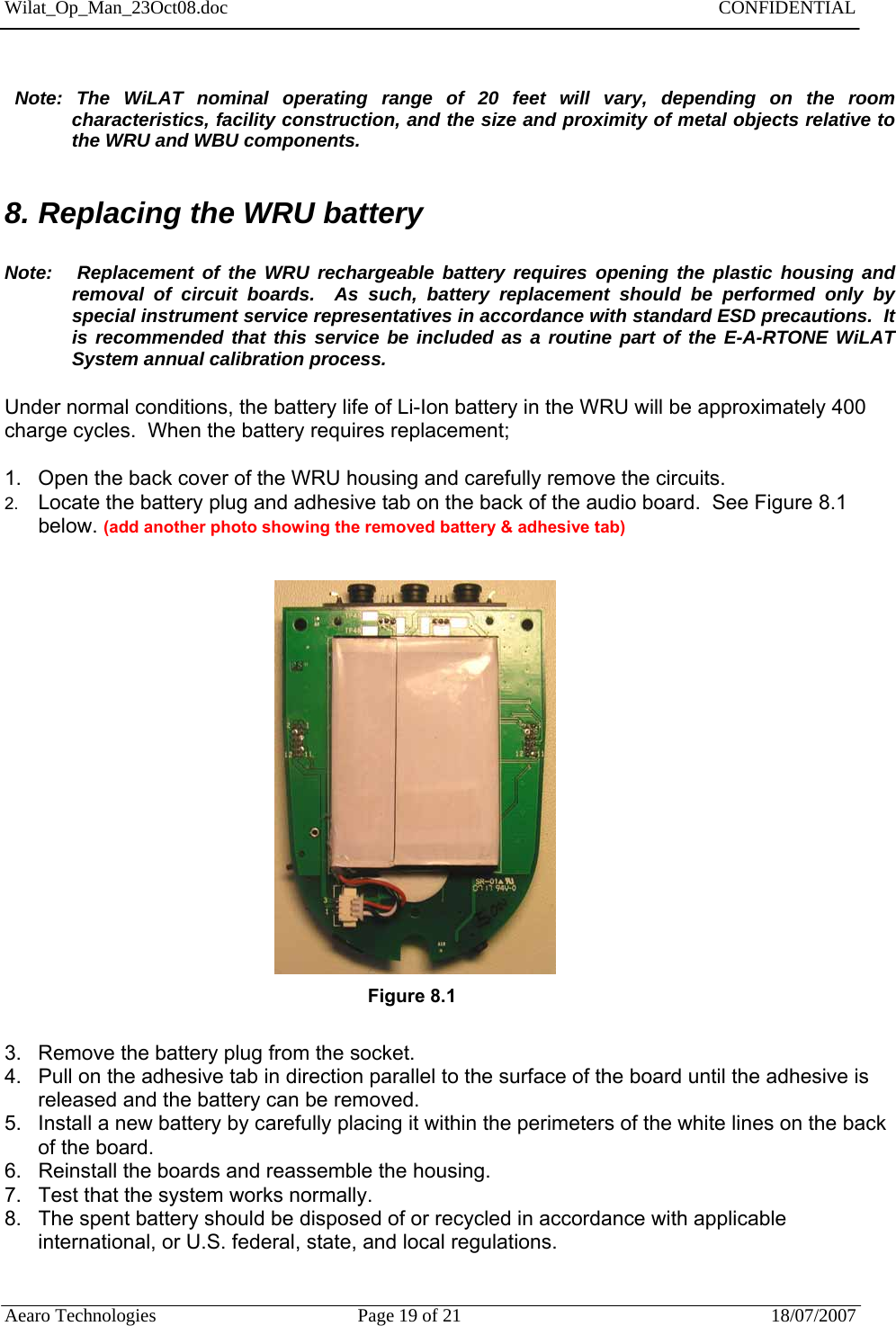 Wilat_Op_Man_23Oct08.doc   CONFIDENTIAL  Aearo Technologies  Page 19 of 21  18/07/2007        Note: The WiLAT nominal operating range of 20 feet will vary, depending on the room characteristics, facility construction, and the size and proximity of metal objects relative to the WRU and WBU components.   8. Replacing the WRU battery   Note:   Replacement of the WRU rechargeable battery requires opening the plastic housing and   removal of circuit boards.  As such, battery replacement should be performed only by special instrument service representatives in accordance with standard ESD precautions.  It is recommended that this service be included as a routine part of the E-A-RTONE WiLAT System annual calibration process.  Under normal conditions, the battery life of Li-Ion battery in the WRU will be approximately 400 charge cycles.  When the battery requires replacement;  1.  Open the back cover of the WRU housing and carefully remove the circuits.  2.  Locate the battery plug and adhesive tab on the back of the audio board.  See Figure 8.1 below. (add another photo showing the removed battery &amp; adhesive tab)         Figure 8.1               3.  Remove the battery plug from the socket.  4.  Pull on the adhesive tab in direction parallel to the surface of the board until the adhesive is released and the battery can be removed. 5.  Install a new battery by carefully placing it within the perimeters of the white lines on the back of the board. 6.  Reinstall the boards and reassemble the housing.  7.  Test that the system works normally.  8.  The spent battery should be disposed of or recycled in accordance with applicable international, or U.S. federal, state, and local regulations.   
