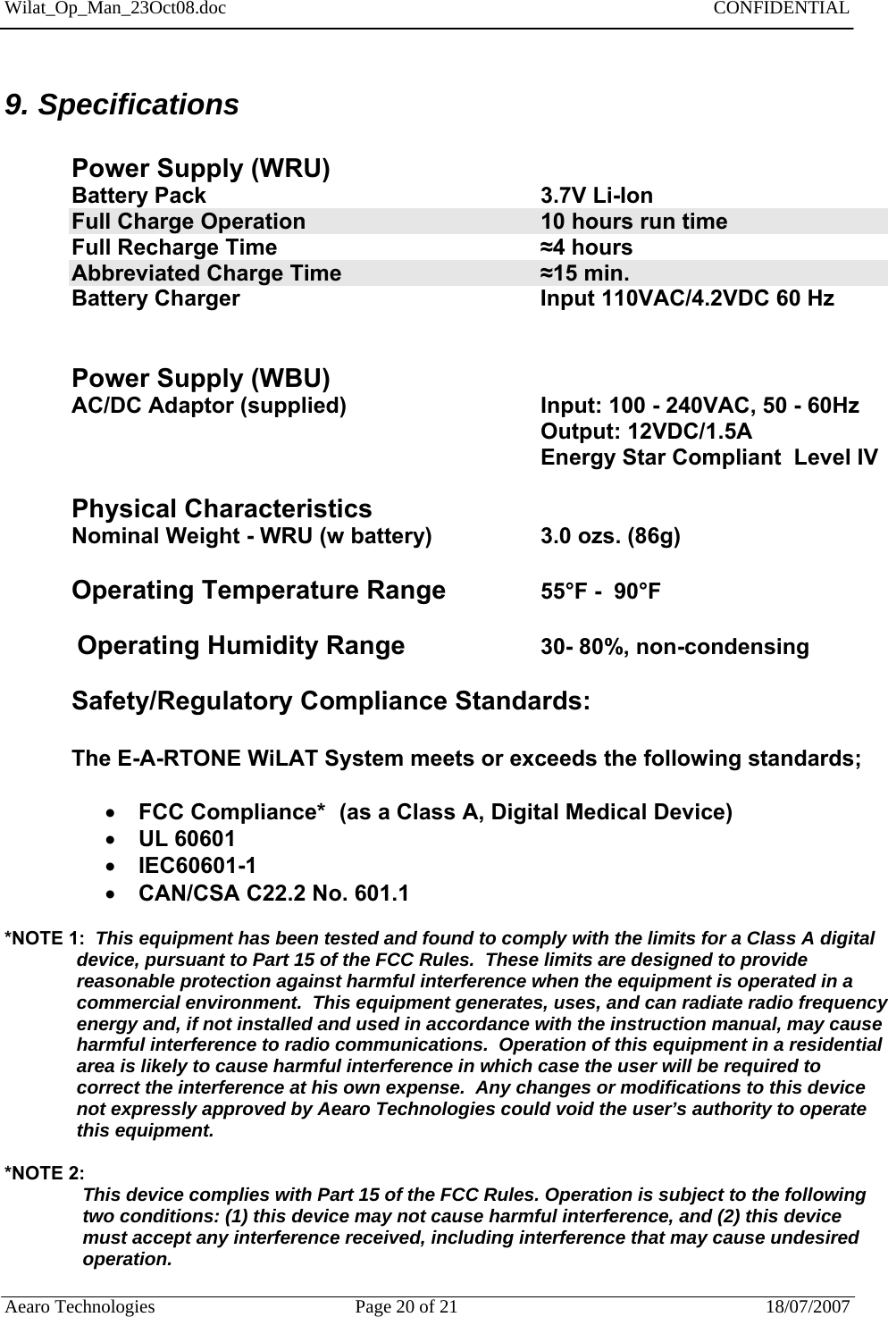 Wilat_Op_Man_23Oct08.doc   CONFIDENTIAL  Aearo Technologies  Page 20 of 21  18/07/2007     9. Specifications  Power Supply (WRU) Battery Pack                        3.7V Li-Ion  Full Charge Operation        10 hours run time Full Recharge Time        ≈4 hours Abbreviated Charge Time      ≈15 min. Battery Charger     Input 110VAC/4.2VDC 60 Hz    Power Supply (WBU) AC/DC Adaptor (supplied)      Input: 100 - 240VAC, 50 - 60Hz        Output: 12VDC/1.5A        Energy Star Compliant  Level IV  Physical Characteristics Nominal Weight - WRU (w battery)          3.0 ozs. (86g)  Operating Temperature Range    55°F -  90°F             Operating Humidity Range         30- 80%, non-condensing  Safety/Regulatory Compliance Standards:  The E-A-RTONE WiLAT System meets or exceeds the following standards;   FCC Compliance*  (as a Class A, Digital Medical Device)  UL 60601  IEC60601-1  CAN/CSA C22.2 No. 601.1  *NOTE 1:  This equipment has been tested and found to comply with the limits for a Class A digital                 device, pursuant to Part 15 of the FCC Rules.  These limits are designed to provide                  reasonable protection against harmful interference when the equipment is operated in a                  commercial environment.  This equipment generates, uses, and can radiate radio frequency                 energy and, if not installed and used in accordance with the instruction manual, may cause                harmful interference to radio communications.  Operation of this equipment in a residential                 area is likely to cause harmful interference in which case the user will be required to                  correct the interference at his own expense.  Any changes or modifications to this device                 not expressly approved by Aearo Technologies could void the user’s authority to operate               this equipment.  *NOTE 2:   This device complies with Part 15 of the FCC Rules. Operation is subject to the following two conditions: (1) this device may not cause harmful interference, and (2) this device must accept any interference received, including interference that may cause undesired operation.  