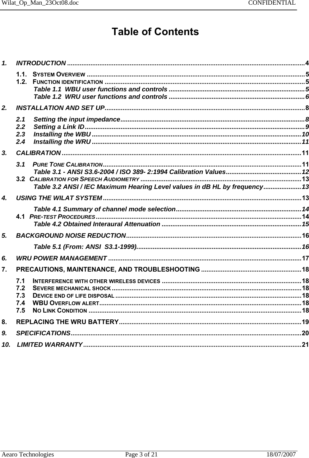Wilat_Op_Man_23Oct08.doc   CONFIDENTIAL  Aearo Technologies  Page 3 of 21  18/07/2007     Table of Contents   1. INTRODUCTION .....................................................................................................................................4 1.1. SYSTEM OVERVIEW ..........................................................................................................................5 1.2. FUNCTION IDENTIFICATION ................................................................................................................5 Table 1.1  WBU user functions and controls ............................................................................5 Table 1.2  WRU user functions and controls ............................................................................6 2. INSTALLATION AND SET UP................................................................................................................8 2.1    Setting the input impedance.......................................................................................................8 2.2 Setting a Link ID...........................................................................................................................9 2.3 Installing the WBU .....................................................................................................................10  2.4 Installing the WRU .....................................................................................................................11 3. CALIBRATION ......................................................................................................................................11 3.1 PURE TONE CALIBRATION...............................................................................................................11 Table 3.1 - ANSI S3.6-2004 / ISO 389- 2:1994 Calibration Values..........................................12 3.2   CALIBRATION FOR SPEECH AUDIOMETRY ..........................................................................................13 Table 3.2 ANSI / IEC Maximum Hearing Level values in dB HL by frequency.....................13 4. USING THE WILAT SYSTEM...............................................................................................................13 Table 4.1 Summary of channel mode selection......................................................................14 4.1   PRE-TEST PROCEDURES...................................................................................................................14 Table 4.2 Obtained Interaural Attenuation ..............................................................................15 5. BACKGROUND NOISE REDUCTION..................................................................................................16 Table 5.1 (From: ANSI  S3.1-1999)............................................................................................16 6. WRU POWER MANAGEMENT ............................................................................................................17 7. PRECAUTIONS, MAINTENANCE, AND TROUBLESHOOTING ........................................................18 7.1 INTERFERENCE WITH OTHER WIRELESS DEVICES ..............................................................................18 7.2  SEVERE MECHANICAL SHOCK ..........................................................................................................18 7.3 DEVICE END OF LIFE DISPOSAL ........................................................................................................18 7.4  WBU OVERFLOW ALERT.................................................................................................................18 7.5 NO LINK CONDITION .......................................................................................................................18 8. REPLACING THE WRU BATTERY......................................................................................................19 9. SPECIFICATIONS.................................................................................................................................20 10.   LIMITED WARRANTY..........................................................................................................................21        