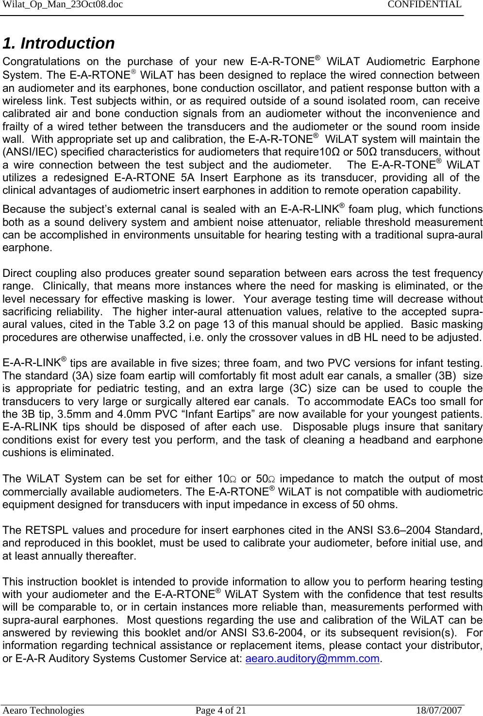 Wilat_Op_Man_23Oct08.doc   CONFIDENTIAL  Aearo Technologies  Page 4 of 21  18/07/2007    1. Introduction Congratulations on the purchase of your new E-A-R-TONE® WiLAT Audiometric Earphone System. The E-A-RTONE WiLAT has been designed to replace the wired connection between an audiometer and its earphones, bone conduction oscillator, and patient response button with a wireless link. Test subjects within, or as required outside of a sound isolated room, can receive calibrated air and bone conduction signals from an audiometer without the inconvenience and frailty of a wired tether between the transducers and the audiometer or the sound room inside wall.  With appropriate set up and calibration, the E-A-R-TONE®  WiLAT system will maintain the (ANSI/IEC) specified characteristics for audiometers that require10Ω or 50Ω transducers, without a wire connection between the test subject and the audiometer.   The E-A-R-TONE® WiLAT utilizes a redesigned E-A-RTONE 5A Insert Earphone as its transducer, providing all of the clinical advantages of audiometric insert earphones in addition to remote operation capability.  Because the subject’s external canal is sealed with an E-A-R-LINK® foam plug, which functions both as a sound delivery system and ambient noise attenuator, reliable threshold measurement can be accomplished in environments unsuitable for hearing testing with a traditional supra-aural earphone.  Direct coupling also produces greater sound separation between ears across the test frequency range.  Clinically, that means more instances where the need for masking is eliminated, or the level necessary for effective masking is lower.  Your average testing time will decrease without sacrificing reliability.  The higher inter-aural attenuation values, relative to the accepted supra-aural values, cited in the Table 3.2 on page 13 of this manual should be applied.  Basic masking procedures are otherwise unaffected, i.e. only the crossover values in dB HL need to be adjusted.  E-A-R-LINK® tips are available in five sizes; three foam, and two PVC versions for infant testing.  The standard (3A) size foam eartip will comfortably fit most adult ear canals, a smaller (3B)  size is appropriate for pediatric testing, and an extra large (3C) size can be used to couple the transducers to very large or surgically altered ear canals.  To accommodate EACs too small for the 3B tip, 3.5mm and 4.0mm PVC “Infant Eartips” are now available for your youngest patients.  E-A-RLINK tips should be disposed of after each use.  Disposable plugs insure that sanitary conditions exist for every test you perform, and the task of cleaning a headband and earphone cushions is eliminated.  The WiLAT System can be set for either 10Ω or 50Ω impedance to match the output of most commercially available audiometers. The E-A-RTONE® WiLAT is not compatible with audiometric equipment designed for transducers with input impedance in excess of 50 ohms.    The RETSPL values and procedure for insert earphones cited in the ANSI S3.6–2004 Standard, and reproduced in this booklet, must be used to calibrate your audiometer, before initial use, and at least annually thereafter.    This instruction booklet is intended to provide information to allow you to perform hearing testing with your audiometer and the E-A-RTONE® WiLAT System with the confidence that test results will be comparable to, or in certain instances more reliable than, measurements performed with supra-aural earphones.  Most questions regarding the use and calibration of the WiLAT can be answered by reviewing this booklet and/or ANSI S3.6-2004, or its subsequent revision(s).  For information regarding technical assistance or replacement items, please contact your distributor, or E-A-R Auditory Systems Customer Service at: aearo.auditory@mmm.com.   