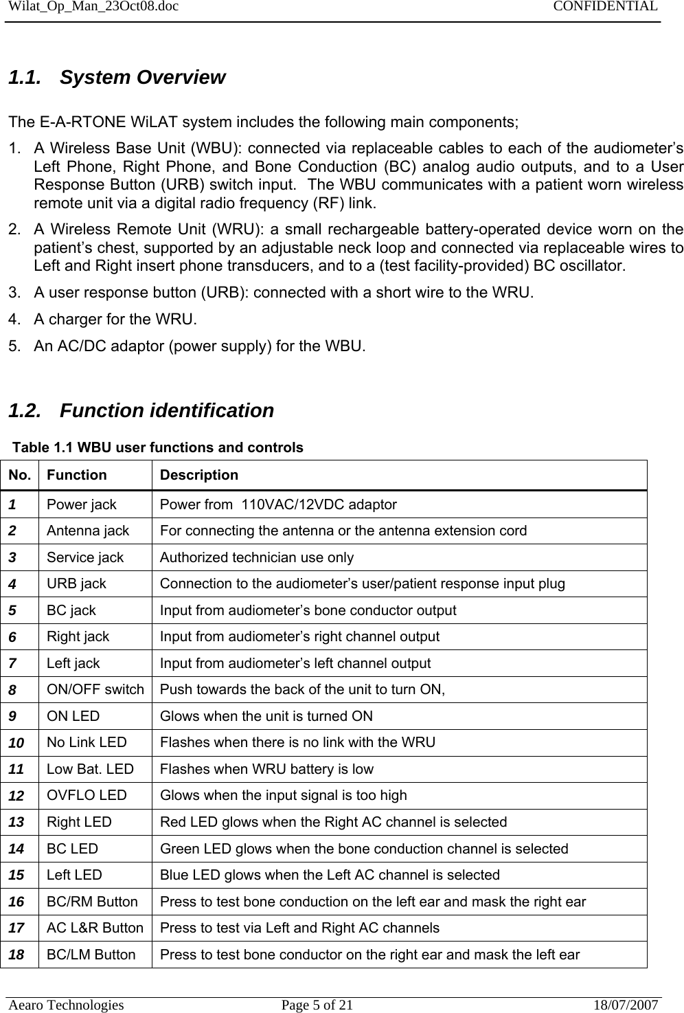 Wilat_Op_Man_23Oct08.doc   CONFIDENTIAL  Aearo Technologies  Page 5 of 21  18/07/2007     1.1. System Overview  The E-A-RTONE WiLAT system includes the following main components; 1.  A Wireless Base Unit (WBU): connected via replaceable cables to each of the audiometer’s Left Phone, Right Phone, and Bone Conduction (BC) analog audio outputs, and to a User Response Button (URB) switch input.  The WBU communicates with a patient worn wireless remote unit via a digital radio frequency (RF) link. 2.  A Wireless Remote Unit (WRU): a small rechargeable battery-operated device worn on the patient’s chest, supported by an adjustable neck loop and connected via replaceable wires to Left and Right insert phone transducers, and to a (test facility-provided) BC oscillator.   3.  A user response button (URB): connected with a short wire to the WRU.  4.  A charger for the WRU. 5.  An AC/DC adaptor (power supply) for the WBU.  1.2. Function identification  Table 1.1 WBU user functions and controls No. Function  Description 1  Power jack  Power from  110VAC/12VDC adaptor  2  Antenna jack  For connecting the antenna or the antenna extension cord 3  Service jack  Authorized technician use only 4  URB jack  Connection to the audiometer’s user/patient response input plug 5  BC jack  Input from audiometer’s bone conductor output 6  Right jack  Input from audiometer’s right channel output 7  Left jack  Input from audiometer’s left channel output 8  ON/OFF switch  Push towards the back of the unit to turn ON, 9  ON LED  Glows when the unit is turned ON 10  No Link LED  Flashes when there is no link with the WRU 11  Low Bat. LED  Flashes when WRU battery is low  12  OVFLO LED  Glows when the input signal is too high 13  Right LED  Red LED glows when the Right AC channel is selected 14  BC LED  Green LED glows when the bone conduction channel is selected 15  Left LED  Blue LED glows when the Left AC channel is selected 16  BC/RM Button  Press to test bone conduction on the left ear and mask the right ear 17  AC L&amp;R Button  Press to test via Left and Right AC channels  18  BC/LM Button  Press to test bone conductor on the right ear and mask the left ear  