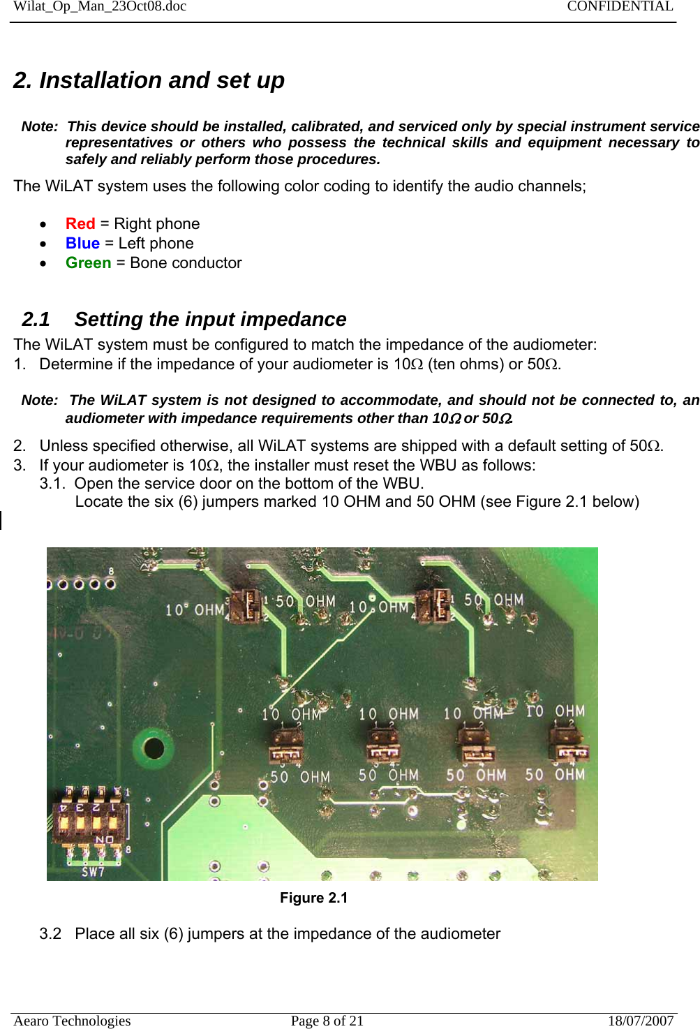 Wilat_Op_Man_23Oct08.doc   CONFIDENTIAL  Aearo Technologies  Page 8 of 21  18/07/2007     2. Installation and set up    Note:  This device should be installed, calibrated, and serviced only by special instrument service representatives or others who possess the technical skills and equipment necessary to safely and reliably perform those procedures.  The WiLAT system uses the following color coding to identify the audio channels;   Red = Right phone  Blue = Left phone  Green = Bone conductor  2.1  Setting the input impedance The WiLAT system must be configured to match the impedance of the audiometer: 1.  Determine if the impedance of your audiometer is 10 (ten ohms) or 50.    Note:  The WiLAT system is not designed to accommodate, and should not be connected to, an audiometer with impedance requirements other than 10 or 50. 2.  Unless specified otherwise, all WiLAT systems are shipped with a default setting of 50. 3.  If your audiometer is 10, the installer must reset the WBU as follows:  3.1.  Open the service door on the bottom of the WBU.  Locate the six (6) jumpers marked 10 OHM and 50 OHM (see Figure 2.1 below)                                                                   Figure 2.1  3.2   Place all six (6) jumpers at the impedance of the audiometer    