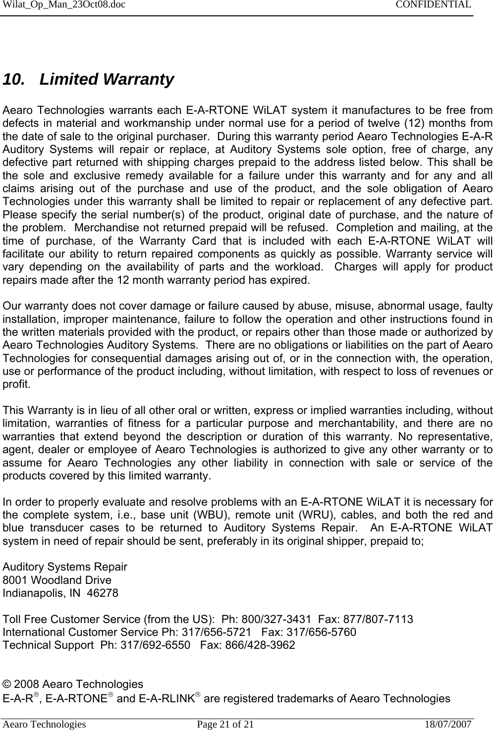 Wilat_Op_Man_23Oct08.doc   CONFIDENTIAL  Aearo Technologies  Page 21 of 21  18/07/2007       10. Limited Warranty  Aearo Technologies warrants each E-A-RTONE WiLAT system it manufactures to be free from defects in material and workmanship under normal use for a period of twelve (12) months from the date of sale to the original purchaser.  During this warranty period Aearo Technologies E-A-R Auditory Systems will repair or replace, at Auditory Systems sole option, free of charge, any defective part returned with shipping charges prepaid to the address listed below. This shall be the sole and exclusive remedy available for a failure under this warranty and for any and all claims arising out of the purchase and use of the product, and the sole obligation of Aearo Technologies under this warranty shall be limited to repair or replacement of any defective part.  Please specify the serial number(s) of the product, original date of purchase, and the nature of the problem.  Merchandise not returned prepaid will be refused.  Completion and mailing, at the time of purchase, of the Warranty Card that is included with each E-A-RTONE WiLAT will facilitate our ability to return repaired components as quickly as possible. Warranty service will vary depending on the availability of parts and the workload.  Charges will apply for product repairs made after the 12 month warranty period has expired.   Our warranty does not cover damage or failure caused by abuse, misuse, abnormal usage, faulty installation, improper maintenance, failure to follow the operation and other instructions found in the written materials provided with the product, or repairs other than those made or authorized by Aearo Technologies Auditory Systems.  There are no obligations or liabilities on the part of Aearo Technologies for consequential damages arising out of, or in the connection with, the operation, use or performance of the product including, without limitation, with respect to loss of revenues or profit.  This Warranty is in lieu of all other oral or written, express or implied warranties including, without limitation, warranties of fitness for a particular purpose and merchantability, and there are no warranties that extend beyond the description or duration of this warranty. No representative, agent, dealer or employee of Aearo Technologies is authorized to give any other warranty or to assume for Aearo Technologies any other liability in connection with sale or service of the products covered by this limited warranty.  In order to properly evaluate and resolve problems with an E-A-RTONE WiLAT it is necessary for the complete system, i.e., base unit (WBU), remote unit (WRU), cables, and both the red and blue transducer cases to be returned to Auditory Systems Repair.  An E-A-RTONE WiLAT system in need of repair should be sent, preferably in its original shipper, prepaid to;  Auditory Systems Repair 8001 Woodland Drive Indianapolis, IN  46278  Toll Free Customer Service (from the US):  Ph: 800/327-3431  Fax: 877/807-7113 International Customer Service Ph: 317/656-5721   Fax: 317/656-5760  Technical Support  Ph: 317/692-6550   Fax: 866/428-3962    © 2008 Aearo Technologies E-A-R, E-A-RTONE and E-A-RLINK are registered trademarks of Aearo Technologies 